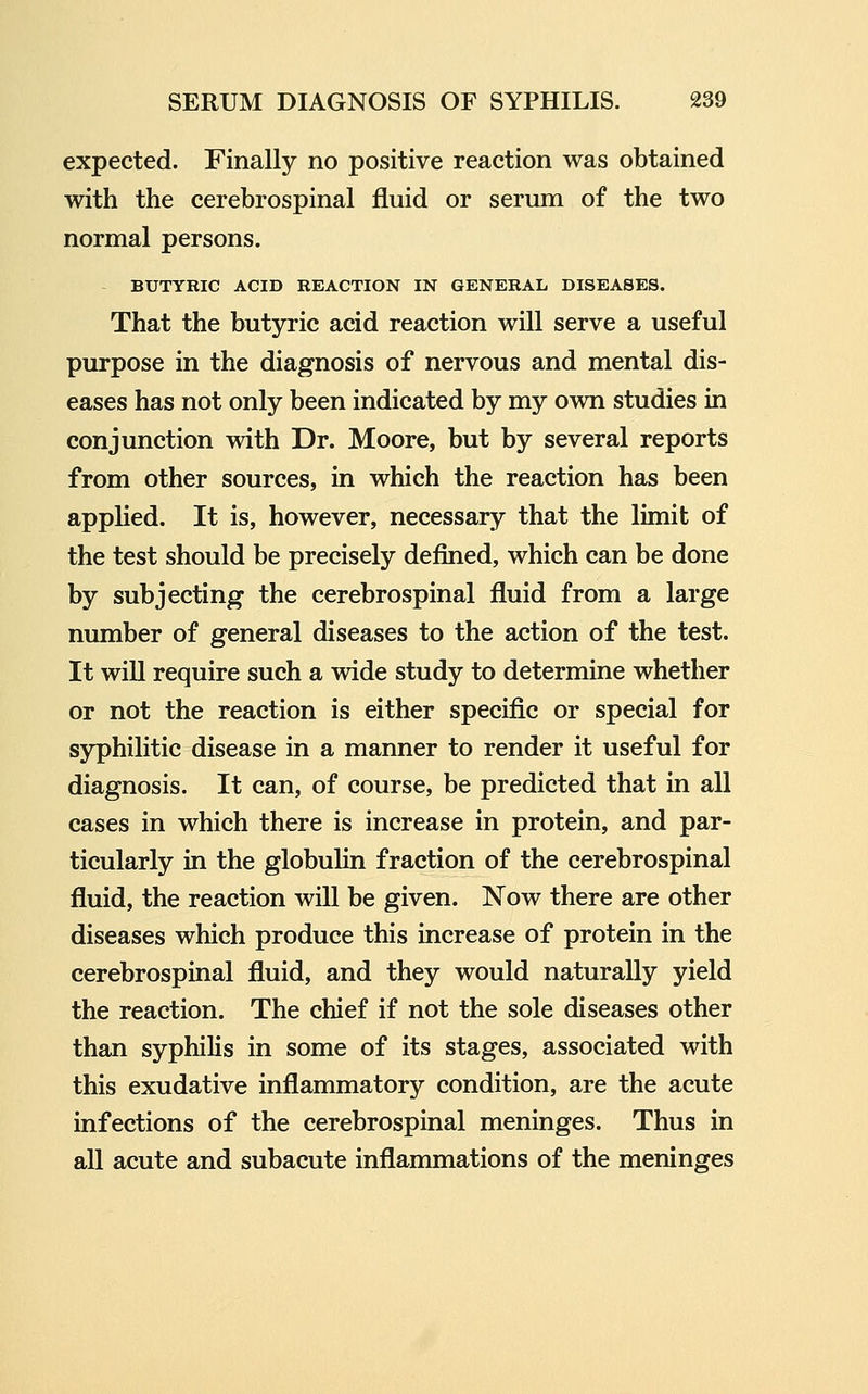 expected. Finally no positive reaction was obtained with the cerebrospinal fluid or serum of the two normal persons. BUTYRIC ACID REACTION IN GENERAL DISEASES. That the butjrric acid reaction will serve a useful purpose in the diagnosis of nervous and mental dis- eases has not only been indicated by my own studies in conjunction with Dr. Moore, but by several reports from other sources, in which the reaction has been appUed. It is, however, necessary that the limit of the test should be precisely defined, which can be done by subjecting the cerebrospinal fluid from a large number of general diseases to the action of the test. It will require such a wide study to determine whether or not the reaction is either specific or special for syphilitic disease in a manner to render it useful for diagnosis. It can, of course, be predicted that in all cases in which there is increase in protein, and par- ticularly in the globulin fraction of the cerebrospinal fluid, the reaction will be given. Now there are other diseases which produce this increase of protein in the cerebrospinal fluid, and they would naturally yield the reaction. The chief if not the sole diseases other than syphilis in some of its stages, associated with this exudative inflammatory condition, are the acute infections of the cerebrospinal meninges. Thus in all acute and subacute inflammations of the meninges