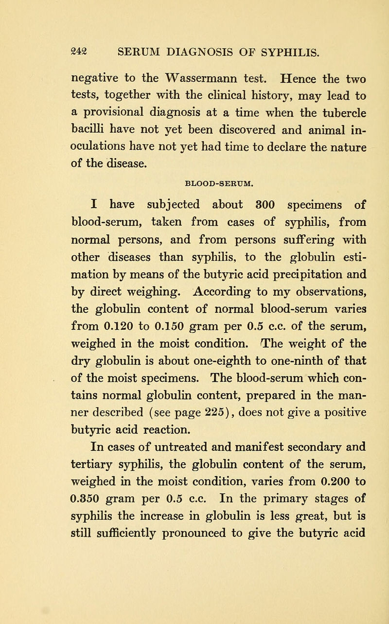 negative to the Wassermann test. Hence the two tests, together with the clinical history, may lead to a provisional diagnosis at a time when the tubercle bacilli have not yet been discovered and animal in- oculations have not yet had time to declare the nature of the disease. BLOOD-SERUM. I have subjected about 300 specimens of blood-serum, taken from cases of syphilis, from normal persons, and from persons suffering with other diseases than syphilis, to the globulin esti- mation by means of the butyric acid precipitation and by direct weighing. According to my observations, the globulin content of normal blood-serum varies from 0.120 to 0.150 gram per 0.5 c.c. of the serum, weighed in the moist condition. The weight of the dry globulin is about one-eighth to one-ninth of that of the moist specimens. The blood-serum which con- tains normal globulin content, prepared in the man- ner described (see page 225), does not give a positive butyric acid reaction. In cases of untreated and manifest secondary and tertiary syphihs, the globulin content of the serum, weighed in the moist condition, varies from 0.200 to 0.350 gram per 0.5 c.c. In the primary stages of syphilis the increase in globulin is less great, but is still sufficiently pronounced to give the butyric acid