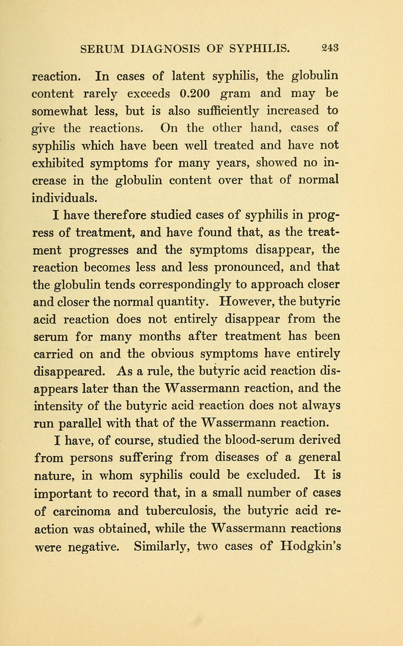 reaction. In cases of latent syphilis, the globulin content rarely exceeds 0.200 gram and may be somewhat less, but is also sufficiently increased to give the reactions. On the other hand, cases of syphilis which have been well treated and have not exhibited symptoms for many years, showed no in- crease in the globulin content over that of normal individuals. I have therefore studied cases of syphilis in prog- ress of treatment, and have found that, as the treat- ment progresses and the symptoms disappear, the reaction becomes less and less pronounced, and that the globulin tends correspondingly to approach closer and closer the normal quantity. However, the butyric acid reaction does not entirely disappear from the serum for many months after treatment has been carried on and the obvious symptoms have entirely disappeared. As a rule, the butyric acid reaction dis- appears later than the Wassermann reaction, and the intensity of the butyric acid reaction does not always run parallel with that of the Wassermann reaction. I have, of course, studied the blood-serum derived from persons suiFering from diseases of a general nature, in whom syphihs could be excluded. It is important to record that, in a small number of cases of carcinoma and tuberculosis, the butyric acid re- action was obtained, while the Wassermann reactions were negative. Similarly, two cases of Hodgkin's