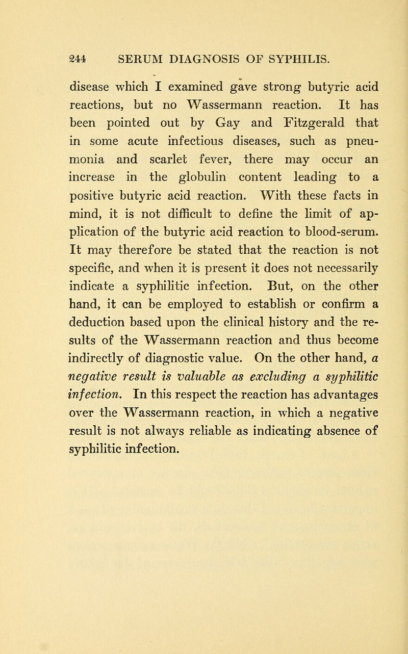 disease which I examined gave strong butyric acid reactions, but no Wassermann reaction. It has been pointed out by Gay and Fitzgerald that in some acute infectious diseases, such as pneu- monia and scarlet fever, there may occur an increase in the globulin content leading to a positive butyric acid reaction. With these facts in mind, it is not difficult to define the limit of ap- plication of the butjrric acid reaction to blood-serum. It may therefore be stated that the reaction is not specific, and when it is present it does not necessarily indicate a syphilitic infection. But, on the other hand, it can be employed to establish or confirm a deduction based upon the clinical history and the re- sults of the Wassermann reaction and thus become indirectly of diagnostic value. On the other hand, a negative result is valuable as excluding a syphilitic infection. In this respect the reaction has advantages over the Wassermann reaction, in which a negative result is not always reliable as indicating absence of syphilitic infection.