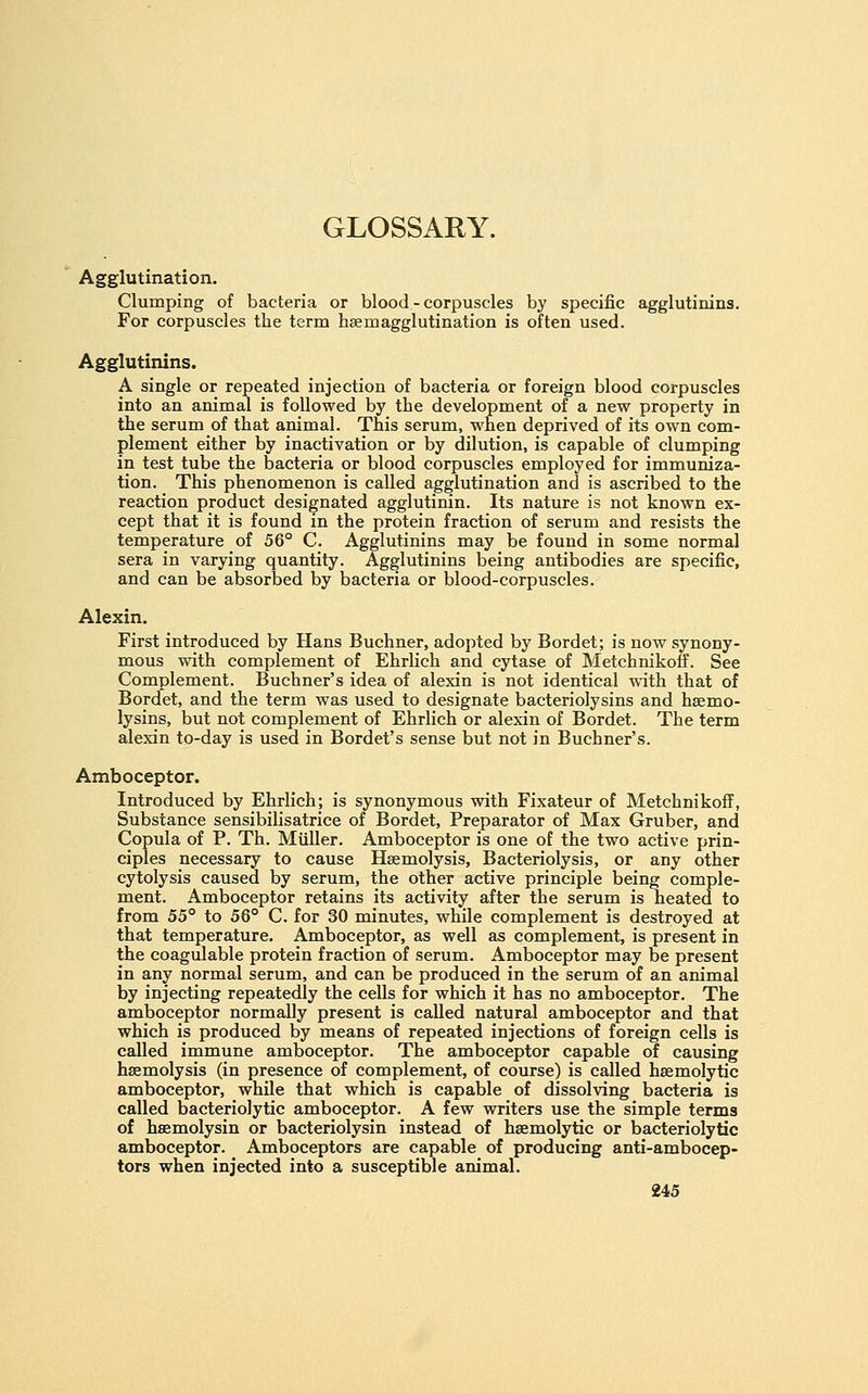 Agglutination. Clumping of bacteria or blood - corpuscles by specific agglutinins. For corpuscles the term hsemagglutination is often used. Agglutinins. A single or repeated injection of bacteria or foreign blood corpuscles into an animal is followed by the development of a new property in the serum of that animal. This serum, when deprived of its own com- plement either by inactivation or by dilution, is capable of clumping in test tube the bacteria or blood corpuscles employed for immuniza- tion. This phenomenon is called agglutination and is ascribed to the reaction product designated agglutinin. Its nature is not known ex- cept that it is found in the protein fraction of serum and resists the temperature of 56° C. Agglutinins may be found in some normal sera in varying quantity. Agglutinins being antibodies are specific, and can be absorbed by bacteria or blood-corpuscles. Alexin. First introduced by Hans Buchner, adopted by Bordet; is now synony- mous with complement of Ehrlich and cytase of Metchnikotf. See Complement. Buchner's idea of alexin is not identical with that of Bordet, and the term was used to designate bacteriolysins and hsemo- lysins, but not complement of Ehrlich or alexin of Bordet. The term alexin to-day is used in Bordet's sense but not in Buchner's. Amboceptor. Introduced by Ehrlich; is synonymous with Fixateur of Metchnikoff, Substance sensibilisatrice of Bordet, Preparator of Max Gruber, and Copula of P. Th. Miiller. Amboceptor is one of the two active prin- ciples necessary to cause Haemolysis, Bacteriolysis, or any other cytolysis caused by serum, the other active principle being comple- ment. Amboceptor retains its activity after the serum is heated to from 55° to 56° C. for 30 minutes, while complement is destroyed at that temperature. Amboceptor, as well as complement, is present in the coagulable protein fraction of serum. Amboceptor may be present in any normal serum, and can be produced in the serum of an animal by injecting repeatedly the cells for which it has no amboceptor. The amboceptor normally present is called natural amboceptor and that which is produced by means of repeated injections of foreign cells is called immune amboceptor. The amboceptor capable of causing haemolysis (in presence of complement, of course) is called hsemolytic amboceptor, while that which is capable of dissolving bacteria is called bacteriolytic amboceptor. A few writers use the simple terms of hsemolysin or bacteriolysin instead of haemolytic or bacteriolytic amboceptor. Amboceptors are capable of producing anti-ambocep- tors when injected into a susceptible animal.