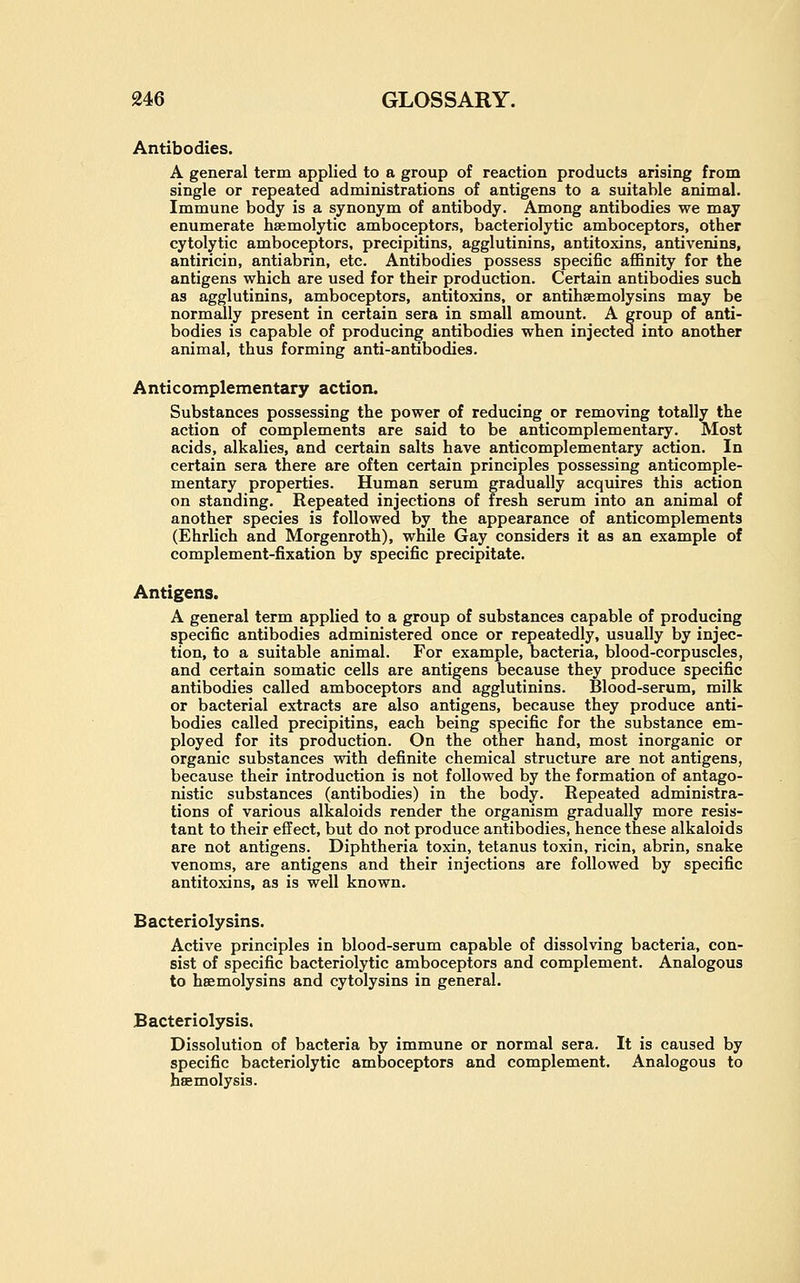 Antibodies. A general term applied to a group of reaction products arising from single or repeated administrations of antigens to a suitable animal. Immune body is a synonym of antibody. Among antibodies we may enumerate hsemolytic amboceptors, bacteriolytic amboceptors, other cytolytic amboceptors, precipitins, agglutinins, antitoxins, antivenins, antiricin, antiabrin, etc. Antibodies possess specific affinity for the antigens which are used for their production. Certain antibodies such as agglutinins, amboceptors, antitoxins, or antihsemolysins may be normally present in certain sera in small amount. A group of anti- bodies is capable of producing antibodies when injected into another animal, thus forming anti-antibodies. Anticomplementary action. Substances possessing the power of reducing or remoAdng totally the action of complements are said to be anticomplementary. Most acids, alkalies, and certain salts have anticomplementary action. In certain sera there are often certain principles possessing anticomple- mentary properties. Human serum gradually acquires this action on standing. Repeated injections of fresh serum into an animal of another species is followed by the appearance of anticomplements (Ehrlich and Morgenroth), while Gay considers it as an example of complement-fixation by specific precipitate. Antigens. A general term applied to a group of substances capable of producing specific antibodies administered once or repeatedly, usually by injec- tion, to a suitable animal. For example, bacteria, blood-corpuscles, and certain somatic cells are antigens because they produce specific antibodies called amboceptors and agglutinins. Blood-serum, milk or bacterial extracts are also antigens, because they produce anti- bodies called precipitins, each being specific for the substance em- ployed for its production. On the other hand, most inorganic or organic substances with definite chemical structure are not antigens, because their introduction is not followed by the formation of antago- nistic substances (antibodies) in the body. Repeated administra- tions of various alkaloids render the organism gradually more resis- tant to their effect, but do not produce antibodies, hence these alkaloids are not antigens. Diphtheria toxin, tetanus toxin, ricin, abrin, snake venoms, are antigens and their injections are followed by specific antitoxins, as is well known. Bacteriolysins. Active principles in blood-serum capable of dissolving bacteria, con- sist of specific bacteriolytic amboceptors and complement. Analogous to hsemolysins and cytolysins in general. Bacteriolysis. Dissolution of bacteria by immune or normal sera. It is caused by specific bacteriolytic amboceptors and complement. Analogous to haemolysis.