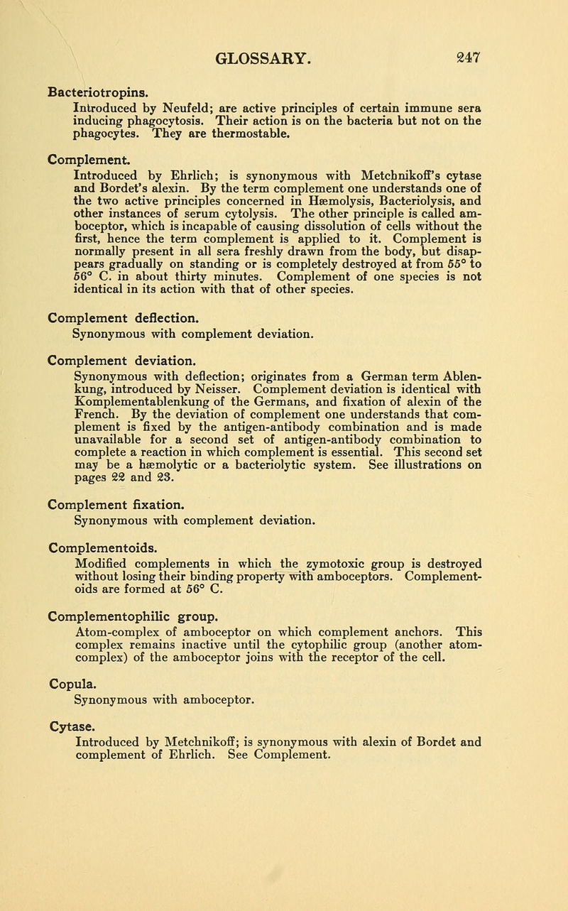 Bacteriotropins. Introduced by Neufeld; are active principles of certain immune sera inducing phagocytosis. Their action is on the bacteria but not on the phagocytes. They are thermostable. Complement. Introduced by Ehrlich; is synonymous with Metchnikoff's cytase and Bordet's alexin. By the term complement one understands one of the two active principles concerned in Hsemolysis, Bacteriolysis, and other instances of serum cytolysis. The other principle is called am- boceptor, which is incapable of causing dissolution of cells without the first, hence the term complement is applied to it. Complement is normally present in all sera freshly drawn from the body, but disap- pears gradually on standing or is completely destroyed at from 65° to 66° C. in about thirty minutes. Complement of one species is not identical in its action with that of other species. Complement deflection. Synonymous with complement deviation. Complement deviation. Synonymous with deflection; originates from a German term Ablen- kung, introduced by Neisser. Complement deviation is identical with Komplementablenkung of the Germans, and fixation of alexin of the French. By the deviation of complement one understands that com- plement is fixed by the antigen-antibody combination and is made unavailable for a second set of antigen-antibody combination to complete a reaction in which complement is essential. This second set may be a hemolytic or a bacteriolytic system. See illustrations on pages 22 and 23. Complement fixation. Synonymous with complement deviation. Complementoids. Modified complements in which the zymotoxic group is destroyed without losing their binding property with amboceptors. Complement- oids are formed at 56° C. Complementophilic group. Atom-complex of amboceptor on which complement anchors. This complex remains inactive until the cytophilic group (another atom- complex) of the amboceptor joins with the receptor of the cell. Copula. Synonymous with amboceptor. Cytase. Introduced by Metchnikoff; is synonymous with alexin of Bordet and complement of Ehrlich. See Complement.