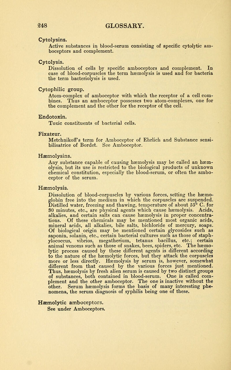 Cytolysins. Active substances in blood-serum consisting of specific cytolytic am- boceptors and complement. Cytolysis. Dissolution of cells by specific amboceptors and complement. In case of blood-corpuscles the term haemolysis is used and for bacteria the term bacteriolysis is used. Cytophilic group. Atom-complex of amboceptor with which the receptor of a cell com- bines. Thus an amboceptor possesses two atom-complexes, one for the complement and the other for the receptor of the cell. Endotoxin. Toxic constituents of bacterial cells. Fixateur. Metchnikoff's term for Amboceptor of Ehrlich and Substance sensi- bilisatrice of Bordet. See Amboceptor. Haemolysins. Any substance capable of causing haemolysis may be called an hsem- olysin, but its use is restricted to the biological products of unknown chemical constitution, especially the blood-serum, or often the ambo- ceptor of the serum. Haemolysis. Dissolution of blood-corpuscles by various forces, setting the haemo- globin free into the medium in which the corpuscles are suspended. Distilled water, freezing and thawing, temperature of about 55° C. for SO minutes, etc., are physical agents which cause haemolysis. Acids, alkalies, and certain salts can cause haemolysis in proper concentra- tions. Of these chemicals may be mentioned most organic acids, mineral acids, all alkalies, bile salts, bichloride of mercury, soaps. Of biological origin may be mentioned certain glycosides such as saponin, solanin, etc., certain bacterial cultures such as those of staph- ylococcus, vibrios, megatherium, tetanus bacillus, etc.; certain animal venoms such as those of snakes, bees, spiders, etc. The hsemo- lytic process caused by these different agents is different according to the nature of the hsemolytic forces, but they attack the corpuscles more or less directly. Haemolysis by serum is, however, somewhat different from that caused by the various forces just mentioned. Thus, haemolysis by fresh alien serum is caused by two distinct groups of substances, both contained in blood-serum. One is called com- plement and the other amboceptor. The one is inactive without the other. Serum haemolysis forms the basis of many interesting phe- nomena, the serum diagnosis of syphilis being one of these. Haemolytic amboceptors. See under Amboceptors.