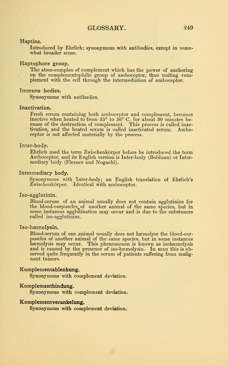 Haptins. Introduced by Ehrlich; synonymous with antibodies, except in some- what broader sense. Haptophore group. The atom-complex of complement which has the power of anchoring on the complementophilic group of amboceptor, thus uniting com- plement with the cell through the intermediation of amboceptor. Immune bodies. Synonymous with antibodies. Inactivation. Fresh serum containing both amboceptor and complement, becomes inactive when heated to from 55° to 56° C. for about 30 minutes be- cause of the destruction of complement. This process is called inac- tivation, and the heated serum is called inactivated serum. Ambo- ceptor is not affected materially by the process. Inter-body. Ehrlich used the term Zwischenkorper before he introduced the term Amboceptor, and its English version is Inter-body (Bolduan) or Inter- mediary body (Flexner and Noguchi). Intermediary body. Synonymous with Inter-body; an English translation of Ehrlich's Zwischenkorper. Identical with amboceptor. Iso-agglutinin. Blood-serum of an animal usually does not contain agglutinins for the blood-corpuscles^of another animal of the same species, but in some instances agglutination may occur and is due to the substances called iso-agglutinins. Iso-hasmolysin. Blood-serum of one .animal usually does not haemolyse the blood-cor- puscles of another animal of the same species, but in some instances haemolysis may occur. This phenomenon is known as isohsemolysis and is caused by the presence of iso-haemolysin. In man this is ob- served quite frequently in the serum of patients suffering from malig- nant tumors. Komplementablenkung. Synonymous with complement deviation. Komplementbindung. Synonymous with complement deviation. Komplementverankelung. Synonymous with complement deviation.