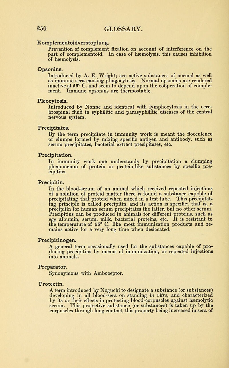 Komplementoidverstopfung. Prevention of complement fixation on account of interference on the part of complementoid. In case of haemolysis, this causes inhibition of hsemolysis. Opsonins. Introduced by A. E. Wright; are active substances of normal as well as immune sera causing pnagocytosis. Normal opsonins are rendered inactive at 56° C. and seem to depend upon the cooperation of comple- ment. Immune opsonins are thermostable. Pleocytosis. Introduced by Nonne and identical with lymphocytosis in the cere- brospinal fluid in syphilitic and parasyphilitic diseases of the central nervous system. Precipitates. By the term precipitate in immunity work is meant the flocculence or clumps formed by mixing specific antigen and antibody, such as serum precipitates, bacterial extract precipitates, etc. Precipitation. In immunity work one understands by precipitation a clumping phenomenon of protein or protein-like substances by specific pre- cipitins. Precipitin. In the blood-serum of an animal which received repeated injections of a solution of proteid matter there is found a substance capable of precipitating that proteid when mixed in a test tube. This precipitat- ing principle is called precipitin, and its action is specific; that is, a grecipitin for human serum precipitates the latter, but no other serum, recipitins can be produced in animals for different proteins, such as egg albumin, serum, milk, bacterial proteins, etc. It is resistant to the temperature of 66° C. like most immunization products and re- mains active for a very long time when desiccated. Precipitinogen. A general term occasionally used for the substances capable of pro- ducing precipitins by means of immunization, or repeated injections into animals. Preparator. Synonymous with Amboceptor. Protectin. A term introduced by Noguchi to designate a substance (or substances) developing in all blood-sera on standing in vitro, and characterized by its or their effects in protecting blood-corpuscles against heemolytic serum. This protective substance (or substances) is taken up by the corpuscles through long contact, this property being increased in sera of