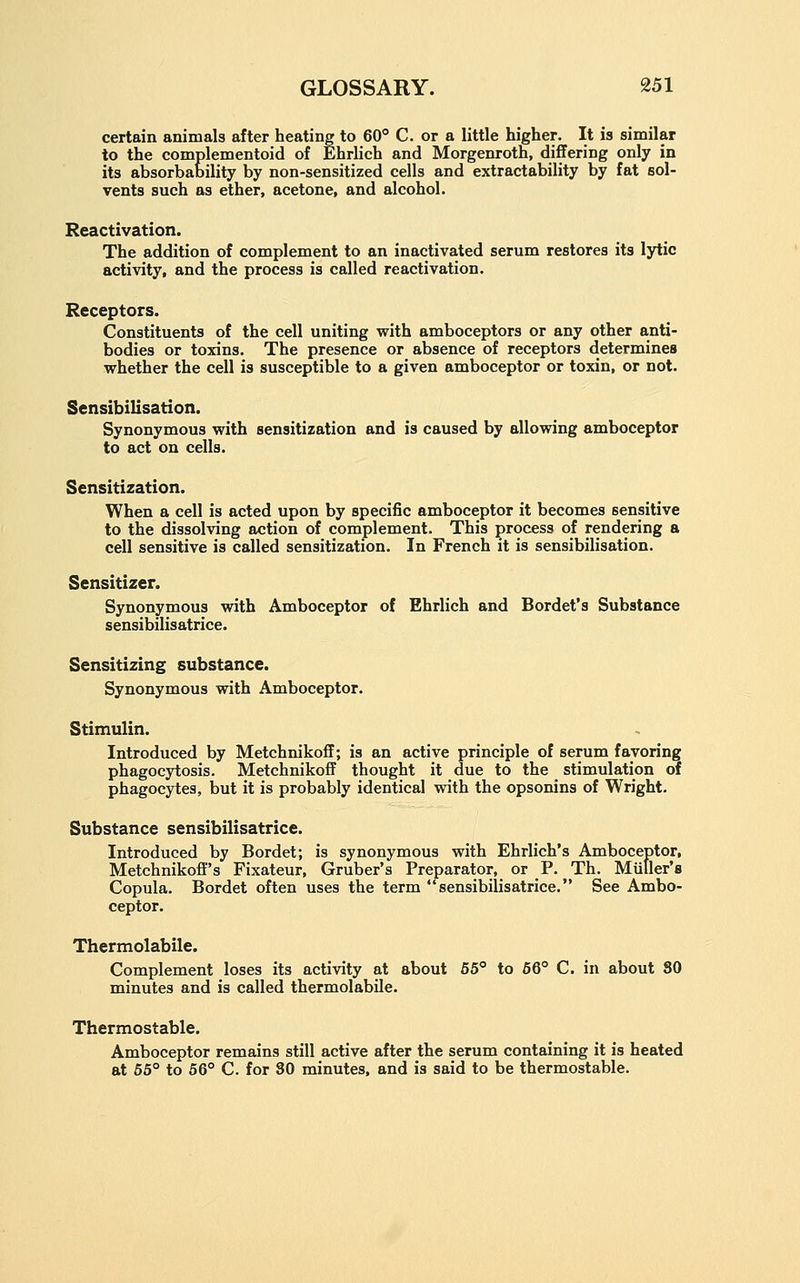 certain animals after heating to 60° C. or a little higher. It is similar to the complementoid of Ehrlich and Morgenroth, differing only in its absorbability by non-sensitized cells and extractability by fat sol- vents such as ether, acetone, and alcohol. Reactivation. The addition of complement to an inactivated serum restores its lytic activity, and the process is called reactivation. Receptors. Constituents of the cell uniting with amboceptors or any other anti- bodies or toxins. The presence or absence of receptors determines whether the cell is susceptible to a given amboceptor or toxin, or not. Sensibilisation. Synonymous with sensitization and is caused by allowing amboceptor to act on cells. Sensitization. When a cell is acted upon by specific amboceptor it becomes sensitive to the dissolving action of complement. This process of rendering a cell sensitive is called sensitization. In French it is sensibilisation. Sensitizer. Synonymous with Amboceptor of Ehrlich and Bordet's Substance sensibilisatrice. Sensitizing substance. Synonymous with Amboceptor. Stimulin. Introduced by Metchnikoff; is an active principle of serum favoring phagocytosis. Metchnikoff thought it due to the stimulation of phagocytes, but it is probably identical with the opsonins of Wright. Substance sensibilisatrice. Introduced by Bordet; is synonymous with Ehrlich's Amboceptor, Metchnikoff's Fixateur, Gruber's Preparator, or P. Th. Miiller's Copula. Bordet often uses the term sensibilisatrice. See Ambo- ceptor. Thermolabile. Complement loses its activity at about 65° to 66° C. in about 80 minutes and is called thermolabile. Thermostable. Amboceptor remains still active after the serum containing it is heated at 65° to 56° C. for SO minutes, and is said to be thermostable.