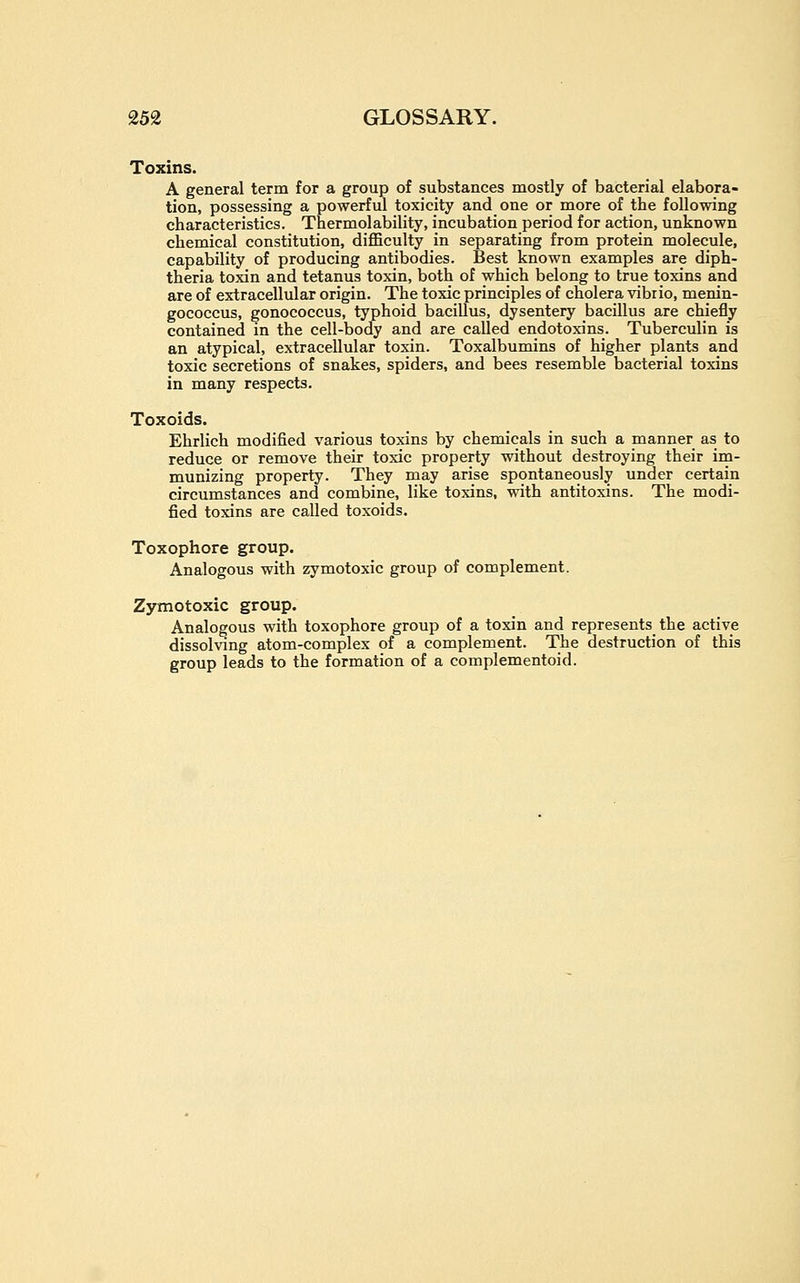 Toxins. A general term for a group of substances mostly of bacterial elabora- tion, possessing a powerful toxicity and one or more of the following characteristics. Thermolability, incubation period for action, unknown chemical constitution, diflBculty in separating from protein molecule, capability of producing antibodies. Best known examples are diph- theria toxin and tetanus toxin, both of which belong to true toxins and are of extracellular origin. The toxic principles of cholera vibrio, menin- gococcus, gonococcus, typhoid baciUus, dysentery bacillus are chiefly contained in the cell-body and are called endotoxins. Tuberculin is an atypical, extracellular toxin. Toxalbumins of higher plants and toxic secretions of snakes, spiders, and bees resemble bacterial toxins in many respects. Toxoids. Ehrlich modified various toxins by chemicals in such a manner as to reduce or remove their toxic property without destroying their iin- munizing property. They may arise spontaneously under certain circumstances and combine, like toxins, with antitoxins. The modi- fied toxins are called toxoids. Toxophore group. Analogous with zymotoxic group of complement. Zymotoxic group. Analogous with toxophore group of a toxin and represents the active dissolving atom-complex of a complement. The destruction of this group leads to the formation of a complementoid.