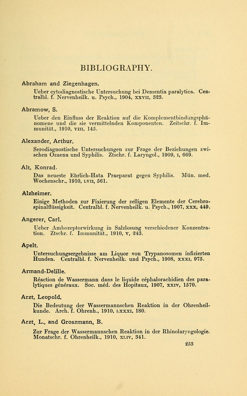 BIBLIOGRAPHY. Abraham and Ziegenhagen. Ueber cytodiagnostische Untersuchung bei Dementia paralytica. Cen- tralbl. f. Nervenheilk. u. Psych., 1904, xxvii, 323. Abramow, S. Ueber den Einfluss der Reaktion auf die KomplementbindungsphS- nomene und die sie vermittelnden Komponenten. Zeitschr. f. Im- munitat., 1910, viil, 145. Alexander, Arthur. Serodiagnostische Untersuchungen zur Frage der Beziehungen zwi- schen Ozaena und Syphilis. Ztschr. f. Laryngol., 1909, i, 669. Alt, Konrad. Das neueste Ehrlich-Hata Praeparat gegen Syphilis. Miin. med. Wochenschr., 1910. lvii, 561. Alzheimer. Einige Methoden zur Fixierung der zelligen Elemente der Cerebro- spinalfliissigkeit. Centralbl. i. Nervenheilk. u. Psych., 1907, xxx, 449. Angerer, Carl. Ueber Ambozeptorwirkung in Salzlosung verschiedener Konzentra- tion. Ztschr. f. Immunitat., 1910, V, 243. Apelt. Untersuchungsergebnisse am Licjuor von Trypanosomen infizierten Hunden. Centralbl. f. Nervenheilk. und Psych., 1908, xxxi, 975. Armand-Delille. Reaction de Wassermann dans le liquide cephalorachidien des para- lytiques generaux. Soc. med. des Hopitaux, 1907, xxrv, 1570. Arzt, Leopold. Die Bedeutung der Wassermannschen Reaktion in der Ohrenheil- kunde. Arch. f. Ohrenh., 1910, lxxxi. 180. Arzt, L., and Groszmann, B. Zur Frage der Wassermannschen Reaktion in der Rhinolaryngologie. Monatschr. f. Ohrenheilk., 1910, xliv, 341.