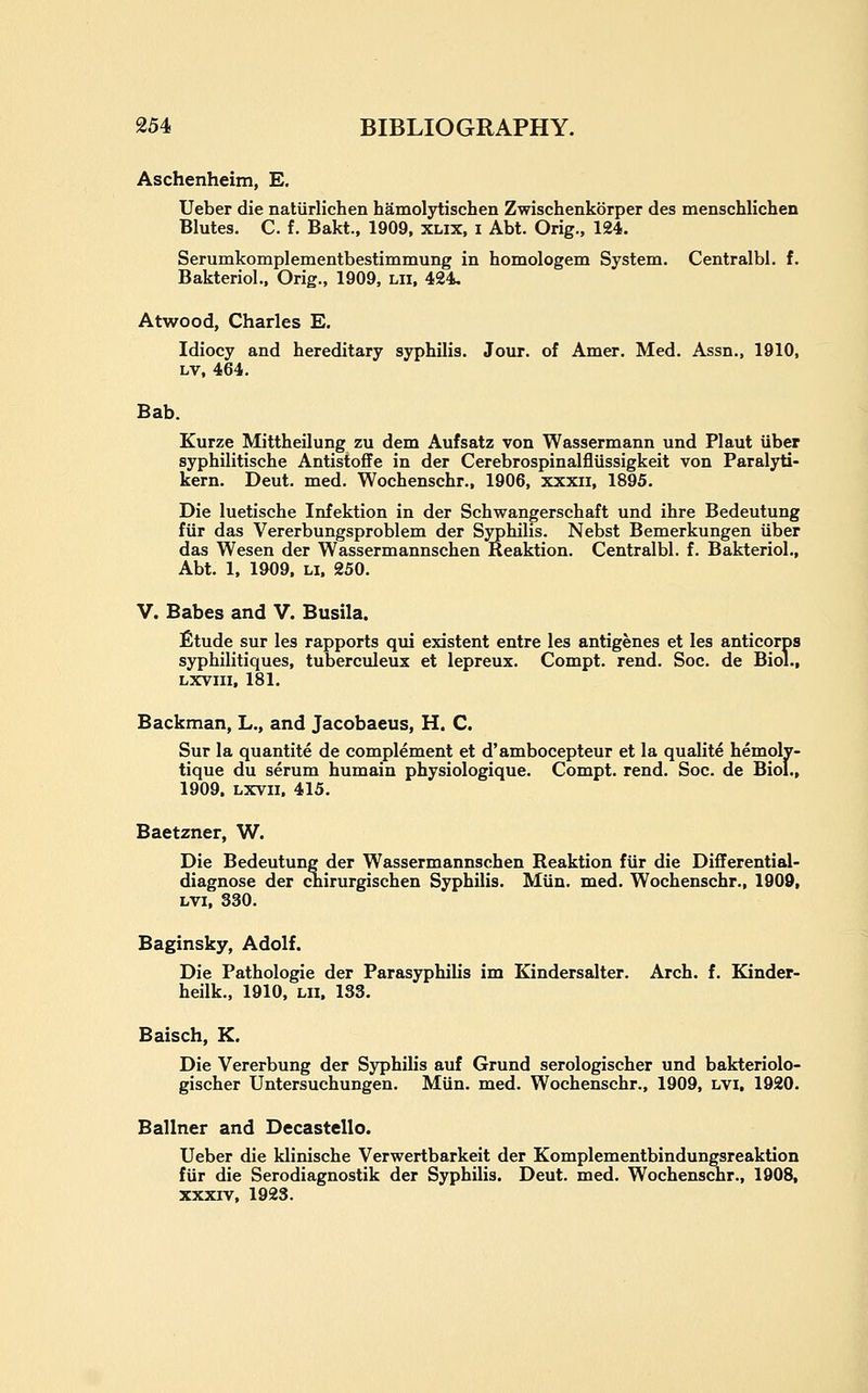 Aschenheim, E. Ueber die natiirlichen hamolytischen Zwischenkorper des menschlichen Blutes. C. f. Bakt., 1909, xlix, i Abt. Orig., 124. Serumkomplementbestimmung in homologem System. Centralbl. f. Bakteriol., Orig., 1909, lii, 424, Atwood, Charles E. Idiocy and hereditary syphilis. Jour, of Amer. Med. Assn., 1910, LV, 464. Bab. Kurze Mittheilung zu dem Aufsatz von Wassermann und Plant iiber syphilitische Antistoffe in der Cerebrospinalfliissigkeit von Paralyti- kern. Deut. med. Wochenschr., 1906, xxxii, 1895. Die luetische Infektion in der Schwangerschaft und ihre Bedeutung fiir das Vererbungsproblem der Syphilis. Nebst Bemerkungen iiber das Wesen der Wassermannschen Reaktion. Centralbl. f. Bakteriol., Abt. 1, 1909. LI. 250. V. Babes and V. Busila. fitude sur les rapports qui existent entre les antigenes et les anticorps syphilitiques, tuberculeux et lepreux. Compt. rend. Soc. de Biol., LXVIII, 181. Backman, L., and Jacobaeus, H. C. Sur la quantite de complement et d'ambocepteur et la qualite hemoly- tique du serum humain physiologique. Compt. rend. Soc. de Biol., 1909. Lxvii. 415. Baetzner, W. Die Bedeutung der Wassermannschen Reaktion fiir die Differential- diagnose der chirurgischen Syphilis. Miin. med. Wochenschr., 1909, LVi, 330. Baginsky, Adolf. Die Pathologic der Parasyphilis im Kindersalter. Arch. f. Kinder- heilk., 1910, lii. 133. Baisch, K. Die Vererbung der Syphilis auf Grund serologischer und bakteriolo- gischer Untersuchungen. Miin. med. Wochenschr., 1909, lvi, 1920. Ballner and Decastello. Ueber die klinische Verwertbarkeit der Komplementbindungsreaktion fiir die Serodiagnostik der Syphilis. Deut. med. Wochenschr., 1908, xxxiv, 1923.