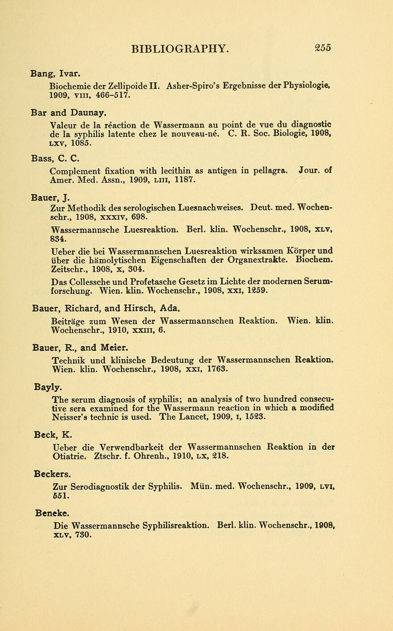 Bang, Ivar. Biochemie der Zellipoide II. Asher-Spiro's Ergebnisse der Physiologic, 1909, VIII, 466-517. Bar and Daunay. Valeur de la reaction de Wassermann au point de vue du diagnostic de la syphilis latente chez le nouveau-ne. C. R. Soc. Biologic, 1908, Lxv, 1085. Bass, C. C. Complement fixation with lecithin as antigen in pellagra. Jour, of Amer. Med. Assn., 1909, liii, 1187. Bauer, J. Zur Methodik des serologischen Luesnachweises. Deut. med. Wochen- schr.. 1908, xxxiv, 698. Wassermannsche Luesreaktion. Berl. klin. Wochenschr., 1908, xlv, 834. Ueber die bei Wassermannschen Luesreaktion wirksamen Korper und iiber die hamolytischen Eigenschaften der Organextrakte. Biochem. Zeitschr., 1908, x, 304. Das CoUessche und Profetasche Gesetz im Lichte der modernen Serum- forschung. Wien. klin. Wochenschr., 1908, xxi, 1259. Bauer, Richard, and Hirsch, Ada. Beitrage zum Wesen der Wassermannschen Reaktion. Wien. klin. Wochenschr., 1910, xxiii, 6. Bauer, R., and Meier. Technik und klinische Bedeutung der Wassermannschen Reaktion. Wien. klin. Wochenschr., 1908, xxi, 1763. Bayly. The serum diagnosis of syphilis; an analysis of two hundred consecu- tive sera examined for the Wassermann reaction in which a modified Neisser's technic is used. The Lancet, 1909, i, 1523. Beck, K. Ueber die Verwendbarkeit der Wassermannschen Reaktion in der Otiatrie. Ztschr. f. Ohrenh., 1910, lx, 218. Beckers. Zur Serodiagnostik der Syphilis. Miin. med. Wochenschr., 1909, LVi, 551. Beneke. Die Wassermannsche Syphilisreaktion. Berl. klin. Wochenschr., 1908, XLV, 730.