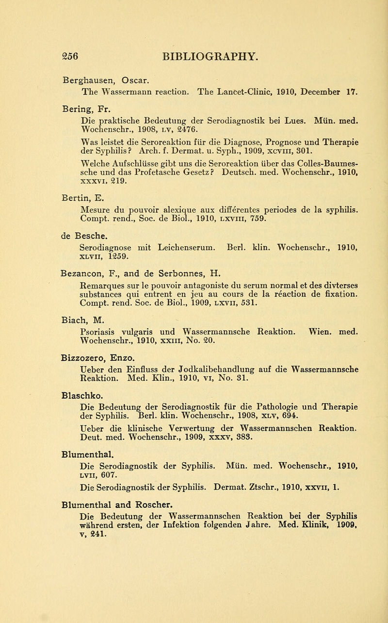 Berghausen, Oscar. The Wassermann reaction. The Lancet-Clinic, 1910, December 17. Bering, Fr. Die praktische Bedeutung der Serodiagnostik bei Lues. Miln. med. Wochenschr., 1908, lv, 2476. Was leistet die Seroreaktion flir die Diagnose, Prognose und Therapie der Syphilis? Arch. f. Dermat. u. Syph., 1909, xcvni, 301. Welche Aufschliisse gibt uns die Seroreaktion iiber das CoUes-Baumes- sche und das Profetasche Gesetz? Deutsch. med. Wochenschr., 1910, XXXVI, 219. Berlin, E. Mesure du pouvoir alexique aux differentes periodes de la syphilis. Compt. rend., Soc. de Biol., 1910, lxviii, 759. de Besche. Serodiagnose mit Leichenserum. Berl. klin, Wochenschr., 1910, XLVii, 1259. Bezancon, F., and de Serbonnes, H. Remarques sur le pouvoir antagoniste du serum normal et des divterses substances qui entrent en jeu au cours de la reaction de fixation. Compt. rend. Soc. de Biol., 1909, lxvii, 531. Biach, M. Psoriasis vulgaris und Wassermannsche Reaktion. Wien. med. Wochenschr., 1910, xxiii. No. 20. Bizzozero, Enzo. Ueber den Einfluss der Jodkalibehandlung auf die Wassermannsche Reaktion. Med. Klin., 1910, vi. No. 31. Blaschko. Die Bedeutung der Serodiagnostik fiir die Pathologic und Therapie der Syphilis. Berl. klin. Wochenschr., 1908, xlv, 694. Ueber die khnische Verwertung der Wassermannschen Reaktion. Deut. med. Wochenschr., 1909, xxxv, 383. Blumenthal. Die Serodiagnostik der Syphilis. Miin. med. Wochenschr., 1910, LVii, 607. Die Serodiagnostik der Syphilis. Dermat. Ztschr., 1910, xxvii, 1. Blumenthal and Roscher. Die Bedeutung der Wassermannschen Reaktion bei der Syphilis wahrend ersten, der Infektion folgenden Jahre. Med. Klinik, 1909, V, 241.