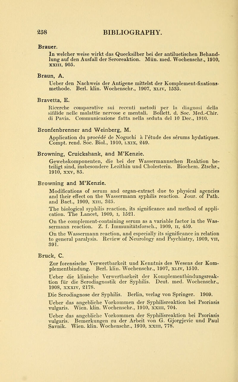 Brauer. In welcher weise wirkt das Quecksilber bei der antiluetischen Behand- lung auf den Ausfall der Seroreaktion. Miin. med. Wochenschr., 1910, XXIII, 905. Braun, A. Ueber den Nachweis der Antigene mittelst der Komplement-fixations- methode. Berl. klin. Wochenschr., 1907, xliv, 1535. Bravetta, E. Ricerche comparative sui recenti metodi per la diagnosi della sifilide nelle malattie nervose e mentali. BoUett. d. Soc. Med.-Chir. di Pavia. Communicazione fatta nella seduta del 10 Dec, 1910. Bronfenbrenner and Weinberg, M. Application du procede de Noguchi a I'etude des serums hydatiques. Compt. rend. Soc. Biol., 1910, lxix, 249. Browning, Cruickshank, and M'Kenzie. Gewebskomponenten, die bei der Wassermannschen Reaktion be- teiligt sind, insbesondere Lezithin und Cholesterin. Biochem. Ztschr., 1910, XXV, 85. Browning and M'Kenzie. Modifications of serum and organ-extract due to physical agencies and their effect on the Wassermann syphilis reaction. Jour, of Path, and Bact., 1909, xiii, 325. The biological syphilis reaction, its significance and method of appli- cation. The Lancet, 1909, i, 1521. On the complement-containing serum as a variable factor in the Was- sermann reaction. Z. f. Immunitatsforsch., 1909, ii, 459. On the Wassermann reaction, and especially its significance in relation to general paralysis. Review of Neurology and Psychiatry, 1909, vil, 391. Bruck, C. Zur forensische Verwertbarkeit und Kenntnis des Wesens der Kom- plementbindung. Berl. kHn. Wochenschr., 1907, xliv, 1510. Ueber die klinische Verwertbarkeit der Komplementbindungsreak- tion fiir die Serodiagnostik der Syphilis. Deut. med. Wochenschr., 1908, xxxiv, 2178. Die Serodiagnose der Syphilis. Berlin, verlag von Springer. 1909. Ueber das angebliche Vorkommen der Syphilisreaktion bei Psoriasis vulgaris. Wien. klin. Wochenschr., 1910, xxiii, 704. Ueber das angebliche Vorkommen der Syphilisreaktion bei Psoriasis vulgaris. Bemerkungen zu der Arbeit von G. Gjorgjevic und Paul Savnik. Wien. klin. Wochenschr., 1910, xxiii, 778.