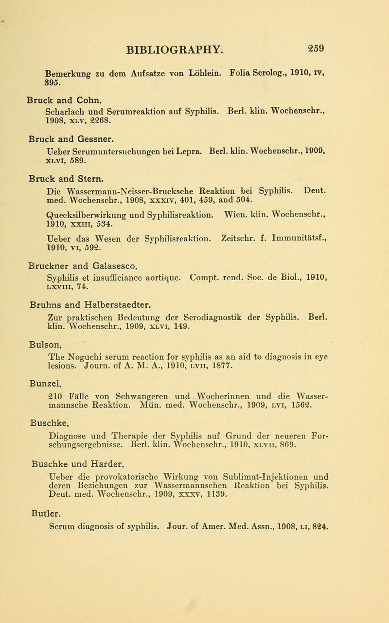Bemerkung zu dem Aufsatze von Lohlein. Folia Serolog., 1910, rv, S95. Bruck and Cohn. Scharlach und Serumreaktion auf Syphilis. Berl. klin. Wochenschr., 1908, XLV, 2268. Bruck and Gessner. Ueber Serumuntersuchungen bei Lepra. Berl. klin. Wochenschr., 1909, XLVl, 589. Bruck and Stern. Die Wassermann-Neisser-Brucksche Reaktion bei Syphilis. Deut. med. Wochenschr., 1908, xxxiv, 401, 459, and 504. Quecksilberwirkung und Syphilisreaktion. Wien. klin. Wochenschr., 1910, XXIII, 534. Ueber das Wesen der Syphilisreaktion. Zeitschr. f. Immunitatsf., 1910, VI, 592. Bruckner and Galasesco. Syphilis et insufficiance aortique. Compt. rend. Soc. de Biol., 1910, Lxviii, 74. Bruhns and Halberstaedter. Zur praktischen Bedeutung der Serodiagnostik der Syphilis. Berl. klin. Wochenschr., 1909, xlvi, 149. Bulson. The Noguchi serum reaction for syphilis as an aid to diagnosis in eye lesions. Journ. of A. M. A., 1910, lvii, 1877. Bunzel. 210 Falle von Schwangeren und Wocherinnen und die Wasser- mannsche Reaktion. Miin. med. Wochenschr., 1909, LVl, 1562. Buschke. Diagnose und Therapie der Syphilis auf Grund der neueren For- schungsergebnisse. Berl. klin. Wochenschr., 1910, xlvii, 869. Buschke und Harder. Ueber die provokatorische Wirkung von Sublimat-Injektionen und deren Beziehungen zur Wassermannschen Reaktion bei Syphilis. Deut. med. Wochenschr., 1909, xxxv, 1139. Butler. Serum diagnosis of syphilis. Jour, of Amer. Med. Assn., 1908, li, 824.