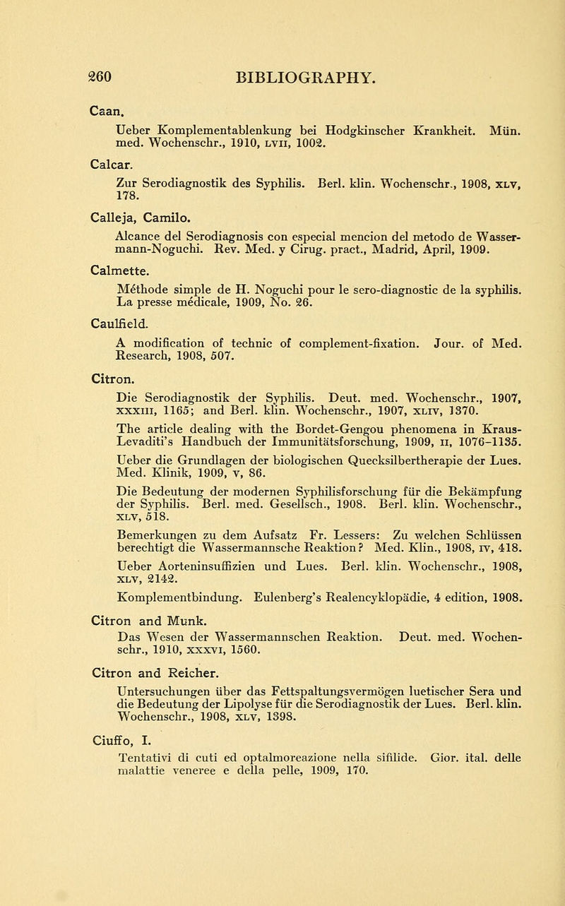 Caan. Ueber Komplementablenkung bei Hodgkinscher Krankheit. Miin. med. Wochenschr., 1910, lvii, 1002. Calcar. Zur Serodiagnostik des Syphilis. Berl. klin. Wochenschr., 1908, xlv, 178. Calleja, Camilo. Alcance del Serodiagnosis con especial mencion del metodo de Wasser- mann-Noguchi. Rev. Med. y Cirug. pract., Madrid, April, 1^9. Calmette. M^thode simple de H. Noguchi pour le sero-diagnostic de la syphilis. La presse medicale, 1909, No. 26. Caulfield. A modification of technic of complement-fixation. Jour, of Med. Research, 1908, 507. Citron. Die Serodiagnostik der Syphilis. Deut. med. Wochenschr., 1907, xxxiii, 1165; and Berl. klin. W^ochenschr., 1907, xliv, 1370. The article dealing with the Bordet-Gengou phenomena in Kraus- Levaditi's Handbuch der Immunitatsforschung, 1909, ii, 1076-1135. Ueber die Grundlagen der biologischen Quecksilbertherapie der Lues. Med. Klinik, 1909, v, 86. Die Bedeutung der modernen Syphilisforschung fiir die Bekampfung der Syphilis. Berl. med. Gesellsch., 1908. Berl. klin. Wochenschr., XLV, 518. Bemerkungen zu dem Aufsatz Fr. Lessers: Zu welchen Schliissen berechtigt die Wassermannsche Reaktion? Med. Klin., 1908, rv, 418. Ueber Aorteninsuffizien and Lues. Berl. klin. Wochenschr., 1908, XLV, 2142. Komplementbindung. Eulenberg's Realencyklopadie, 4 edition, 1908. Citron and Munk. Das Wesen der Wassermannschen Reaktion. Deut. med. Wochen- schr., 1910, XXXVI, 1560. Citron and Reicher. Untersuchungen iiber das Fettspaltungsvermogen luetischer Sera und die Bedeutung der Lipolyse fiir die Serodiagnostik der Lues. Berl. klin. Wochenschr., 1908, xlv, 1398. CiufiFo, I. Tentativi di cuti ed optalmoreazione nella sifilide. Gior. ital. delle malattie venerea e della pelle, 1909, 170.