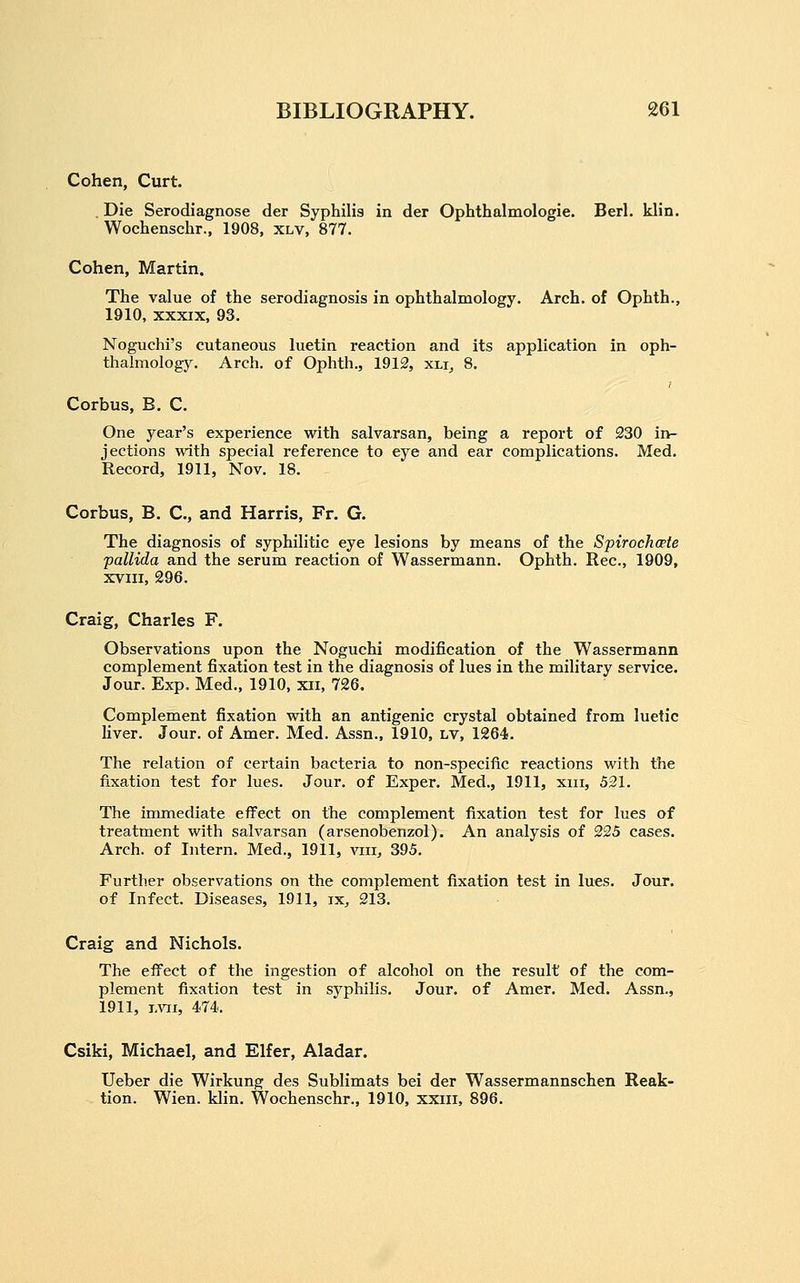 Cohen, Curt. . Die Serodiagnose der Syphilis in der Ophthalmologic. Berl. klin. Wochenschr., 1908, xlv, 877. Cohen, Martin. The value of the serodiagnosis in ophthalmology. Arch, of Ophth., 1910, XXXIX, 93. Noguchi's cutaneous luetin reaction and its application in oph- thalmology. Arch, of Ophth., 1912, xli, 8. Corbus, B. C. One year's experience with salvarsan, being a report of 230 in- jections with special reference to eye and ear complications. Med. Record, 1911, Nov. 18. Corbus, B. C, and Harris, Fr. G. The diagnosis of syphilitic eye lesions by means of the Spirochcete pallida and the serum reaction of Wassermann. Ophth. Rec, 1909, xviii, 296. Craig, Charles F. Observations upon the Noguchi modification of the Wassermann complement fixation test in the diagnosis of lues in the military service. Jour. Exp. Med., 1910, xii, 726. Complement fixation with an antigenic crystal obtained from luetic liver. Jour, of Amer. Med. Assn., 1910, LV, 1264. The relation of certain bacteria to non-specific reactions with the fixation test for lues. Jour, of Exper. Med., 1911, xiii, 521. The immediate effect on the complement fixation test for lues of treatment with salvarsan (arsenobenzol). An analysis of 225 cases. Arch, of Intern. Med., 1911, ^aii, 395. Further observations on the complement fixation test in lues. Jour, of Infect. Diseases, 1911, ix, 213. Craig and Nichols. The efl^ect of the ingestion of alcohol on the result of the com- plement fixation test in syphilis. Jour, of Amer. Med. Assn., 1911, i,vii, 474. Csiki, Michael, and Elfer, Aladar. Ueber die Wirkung des Sublimats bei der Wassermannschen Reak- tion. Wien. klin. Wochenschr., 1910, xxiii, 896.