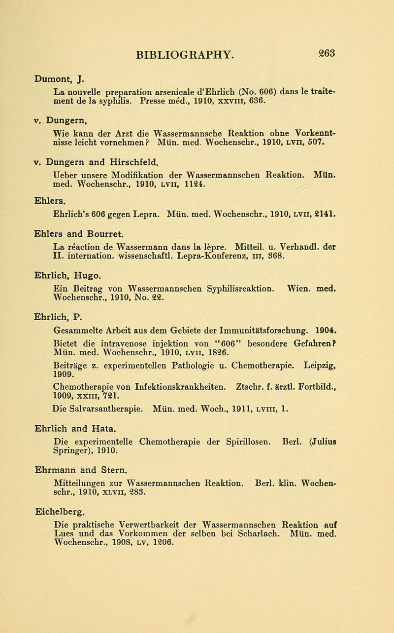 Dumont, J. La noui ment de la syphilis. Presse med., 1910, xxvni, 636. La nouvelle preparation arsenicale d'Ehrlich (No. 606) dans le traite- V. Dungern, Wie kann der Arzt die Wassermannsche Reaktion ohne Vorkennt- nisse leicht vornehmen? Miin. med. Wochenschr., 1910, Lvn, 507. V. Dungern and Hirschfeld. Ueber unsere Modifikation der Wassermannschen Reaktion. Miin. med. Wochenschr., 1910, lvii, 1124. Ehlers. Ehrlich's 606 gegen Lepra. Miin. med. Wochenschr., 1910, lvii, 2141. Ehlers and Bourret. La reaction de Wassermann dans la lepre. Mitteil. u. Verhandl. der II. internation. wissenschaftl. Lepra-Konferenz, iii, 368. Ehrlich, Hugo, Ein Beitrag von Wassermannschen Syphilisreaktion. Wien. med. Wochenschr., 1910. No. 22. Ehrlich, P. Gesammelte Arbeit aus dem Gebiete der ImmunitStsforschung. 1904. Bietet die intravenose injektion von 606 besondere Gefahren? Miin. med. Wochenschr., 1910, lvii. 1826. Beitrage z. experimentellen Pathologic u. Chemotherapie. Leipzig, 1909. Chemotherapie von Infektionskrankheiten. Ztschr. f. firztl. Fortbild., 1909, XXIII, 721. Die Salvarsantherapie. Miin. med. Woch., 1911, lviii, 1. Ehrlich and Hata. Die experimentelle Chemotherapie der Spirillosen. Berl. (Julius Springer), 1910. Ehrmann and Stern. Mitteilungen zur Wassermannschen Reaktion, Berl. klin. Wochen- schr., 1910, XLVii, 283. Eichelberg. Die praktische Verwertbarkeit der Wassermannschen Reaktion auf Lues und das Vorkommen der selben bei Scharlach. Miin. med. Wochenschr., 1908, lv. 1206.