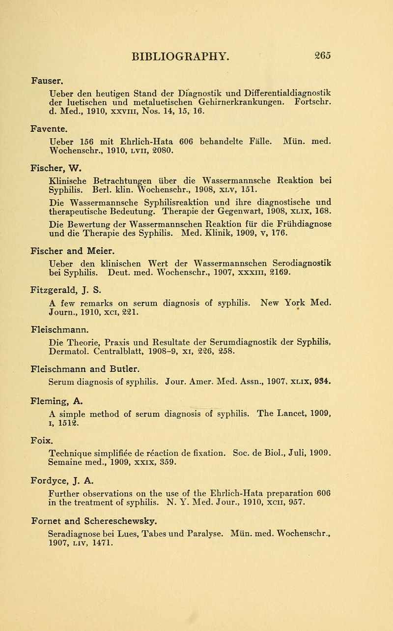 Fauser. Ueber den heutigen Stand der Diagnostik und Differentialdiagnostik der luetischen und metaluetischen Gehirnerkrankungen. Fortschr. d. Med., 1910, xxvm, Nos. 14, 15, 16. Favente. Ueber 156 mit Ehrlich-Hata 606 behandelte Falle. Miin. med. Wochenschr., 1910, Lvii, 2080. Fischer, W. Klinische Betrachtungen iiber die Wassermannsche Reaktion bei Syphilis. Berl. klin. Wochenschr., 1908, xlv, 151. Die Wassermannsche Syphilisreaktion und ihre diagnostische und therapeutische Bedeutung. Therapie der Gegenwart, 1908, xlix, 168. Die Bewertung der Wassermannschen Reaktion fiir die Friihdiagnose und die Therapie des Syphilis. Med. Klinik, 1909, v, 176. Fischer and Meier. Ueber den klinischen Wert der Wassermannschen Serodiagnostik bei Syphilis. Deut. med. Wochenschr., 1907, xxxiii, 2169. Fitzgerald, J. S. A few remarks on serum diagnosis of syphilis. New York Med. Journ., 1910, xci, 221. Fleischmann. Die Theorie, Praxis und Resultate der Serumdiagnostik der Syphilis, Dermatol. Centralblatt, 1908-9, xi, 226, 258. Fleischmann and Butler. Serum diagnosis of syphilis. Jour. Amer. Med. Assn., 1907, xlix, 934. Fleming, A. A simple method of serum diagnosis of syphilis. The Lancet, 1909, I, 1512. Foix. Technique simplifiee de reaction de fixation. Soc. de Biol., Juli, 1909. Semaine med., 1909, xxix, 359. Fordyce, J. A. Further observations on the use of the Ehrlich-Hata preparation 606 in the treatment of syphilis. N. Y. Med. Jour., 1910, xcii, 957. Fornet and Schereschewsky. Seradiagnose bei Lues, Tabes und Paralyse. Miin. med. Wochenschr., 1907, Liv, 1471.