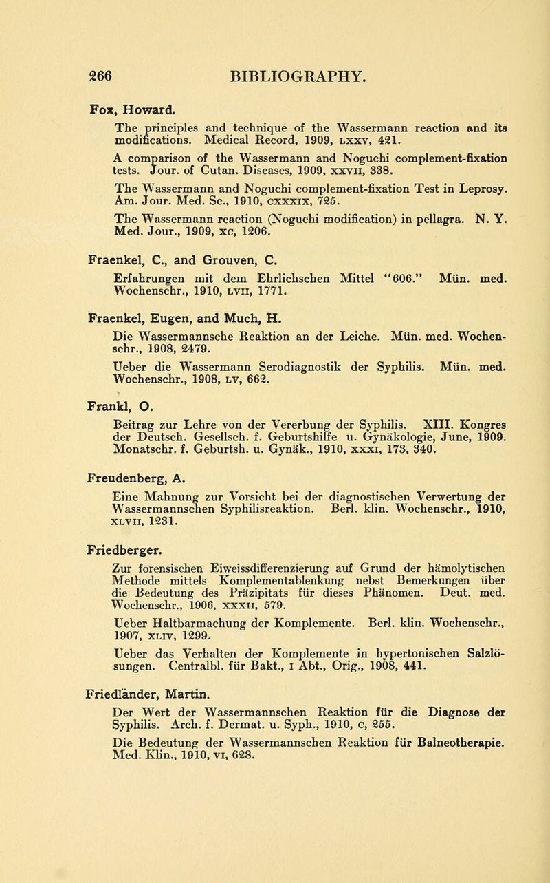 Fox, Howard. The principles and technique of the Wassermann reaction and its modifications. Medical Record, 1909, lxxv, 421. A comparison of the Wassermann and Noguchi complement-fixatioD tests. Jour, of Cutan. Diseases, 1909, xxvii, 338. The Wassermann and Noguchi complement-fixation Test in Leprosy. Am. Jour. Med. Sc. 1910. cxxxix, 725. The Wassermann reaction (Noguchi modification) in pellagra. N. Y. Med. Jour., 1909, xc, 1206. Fraenkel, C, and Grouven, C. Erfahrungen mit dem Ehrlichschen Mittel 606. Miin. med. Wochenschr., 1910, lvii, 1771. Fraenkel, Eugen, and Much, H. Die Wassermannsche Reaktion an der Leiche. Miin. med. Wochen- schr., 1908, 2479. Ueber die Wassermann Serodiagnostik der Syphilis. Miin. med. Wochenschr., 1908, lv, 662. Frankl, O. Beitrag zur Lehre von der Vererbung der Syphilis. XIII. Kongres der Deutsch. Gesellsch. f. Geburtshilfe u. Gynakologie, June, 1909. Monatschr. f. Geburtsh. u. Gynak., 1910, xxxi, 173. 340. Freudenberg, A. Eine Mahnung zur Vorsicht bei der diagnostischen Verwertung der Wassermannschen Syphilisreaktion. Berl. klin. Wochenschr., 1910, XLVii, 1231. Friedberger. Zur forensischen Eiweissdifferenzierung auf Grund der hamolytischen Methode mittels Komplementablenkimg nebst Bemerkungen iiber die Bedeutimg des Prazipitats fiir dieses Phanomen. Deut. med. Wochenschr., 1906, xxxii, 579. Ueber Haltbarmachung der Komplemente. Berl. klin. Wochenschr., 1907, XLiv, 1299. Ueber das Verhalten der Komplemente in hypertonischen Salzlo- sungen. Centralbl. fur Bakt., i Abt., Orig., 1908, 441. Friedlander, Martin. Der Wert der Wassermannschen Reaktion fiir die Diagnose der Syphilis. Arch. f. Dermat. u. Syph., 1910, c, 255. Die Bedeutung der Wassermannschen Reaktion fiir Balneotherapie. Med. Klin., 1910, vi, 628.