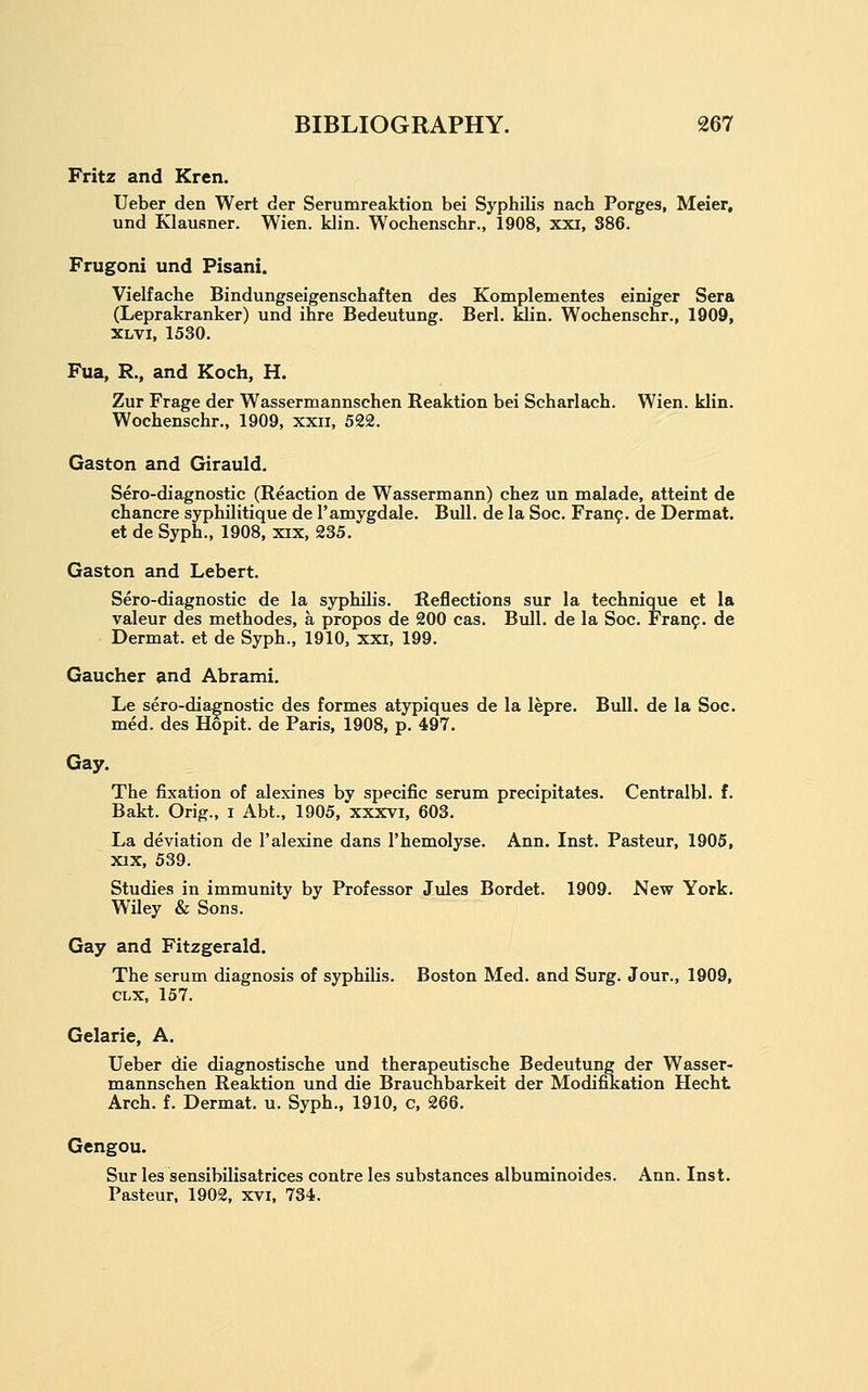 Fritz and Kren. Ueber den Wert der Serumreaktion bei Syphilis nach Porges, Meier, und Klausner. Wien. klin. Wochenschr., 1908, xxi, 386. Frugoni und Pisani. Vielfache Bindungseigenschaften des Komplementes einiger Sera (Leprakranker) und inre Bedeutung. Berl. klin. Wochenschr., 1909, XLVi, 1530. Fua, R., and Koch, H. Zur Frage der Wassermannschen Reaktion bei Scharlach. Wien. klin. Wochenschr., 1909, xxii, 522. Gaston and Girauld. Sero-diagnostic (Reaction de Wassermann) chez un malade, atteint de chancre syphilitique de I'amygdale. Bull, de la Soc. Fran9. de Dermat. et de Syph., 1908, xix, 235. Gaston and Lebert. Sero-diagnostic de la syphilis. Reflections sur la technique et la valeur des methodes, a propos de 200 cas. Bull, de la Soc. Fran?, de Dermat. et de Syph., 1910, xxi, 199. Gaucher and Abrami. Le sero-diagnostic des formes atypiques de la lepre. Bull, de la Soc. med. des Hopit. de Paris, 1908, p. 497. Gay. The fixation of alexines by specific serum precipitates. Centralbl. f. Bakt. Orig., i Abt., 1905, xxxvi, 603. La deviation de I'alexine dans I'hemolyse. Ann. Inst. Pasteur, 1905, xix, 539. Studies in immunity by Professor Jules Bordet. 1909. New York. Wiley & Sons. Gay and Fitzgerald. The serum diagnosis of syphilis. Boston Med. and Surg. Jour., 1909, CLX, 157. Gelarie, A. Ueber die diagnostische und therapeutische Bedeutung der Wasser- mannschen Reaktion und die Brauchbarkeit der Modifikation Hecht Arch. f. Dermat. u. Syph., 1910, c, 266. Gengou. Sur les sensibilisatrices contre les substances albuminoides. Ann. Inst. Pasteur, 1902, xvi, 734.