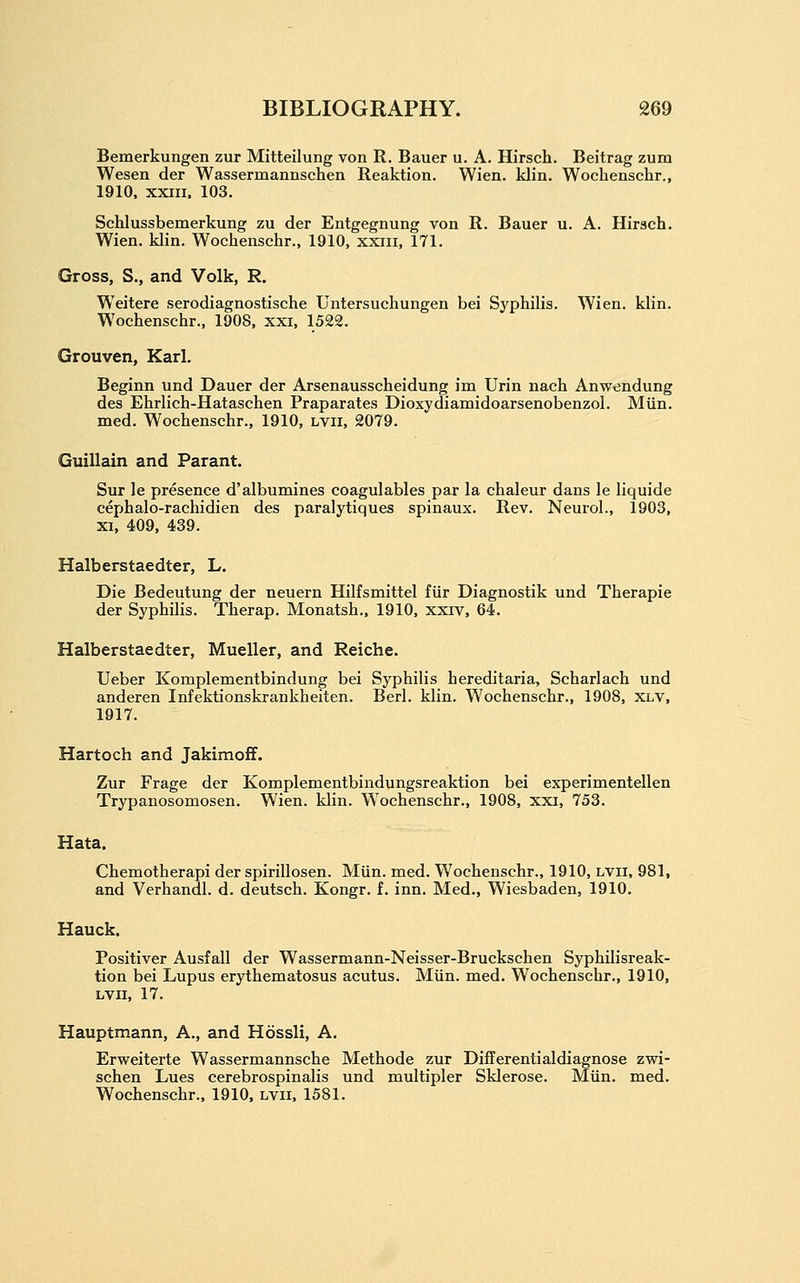 Bemerkungen zur Mitteilung von R. Bauer u. A. Hirsch. Beitrag zum Wesen der Wassermannschen Reaktion. Wien. klin. Wochenschr., 1910, xxin. 103. Schlussbemerkung zu der Eiitgegnung von R. Bauer u. A. Hirsch. Wien. klin. Wochenschr., 1910, xxiii, 171. Gross, S., and Volk, R. Weitere serodiagnostische Untersuchungen bei Syphilis. Wien. klin. Wochenschr., 1908, xxi, 1522. Grouven, Karl. Beginn und Dauer der Arsenausscheidung im Urin nach Anwendung des Ehrlich-Hataschen Praparates Dioxydiamidoarsenobenzol. Miin. med. Wochenschr., 1910, lvii, 2079. Guillain and Parant. Sur le presence d'albumines coagulables par la chaleur dans le liquide cephalo-rachidien des paralytiques spinaux. Rev. Neurol., 1903, XI, 409, 439. Halberstaedter, L. Die Bedeutung der neuern Hilfsmittel fiir Diagnostik und Therapie der Syphilis. Therap. Monatsh.. 1910, xxiv, 64. Halberstaedter, Mueller, and Reiche. Ueber Komplementbindung bei Syphilis hereditaria, Scharlach und anderen Infektionskrankheiten. Berl. klin. Wochenschr., 1908, XLV, 1917. Hartoch and Jakimoff. Zur Frage der Komplementbindungsreaktion bei experimentellen Trypanosomosen. Wien. klin. Wochenschr., 1908, xxi, 753. Hata. Chemotherapi der spirillosen. Miin. med. Wochenschr., 1910, lvii, 981, and Verhandl. d. deutsch. Kongr. f. inn. Med., Wiesbaden, 1910. Hauck. Positiver Ausfall der Wassermann-Neisser-Bruckschen Syphilisreak- tion bei Lupus erythematosus acutus. MUn. med. Wochenschr., 1910, LVII, 17. Hauptmann, A., and Hossli, A. Erweiterte Wassermannsche Methode zur Differentialdiagnose zwi- schen Lues cerebrospinalis und multipler Sklerose. Miin. med. Wochenschr., 1910, lvii, 1581.