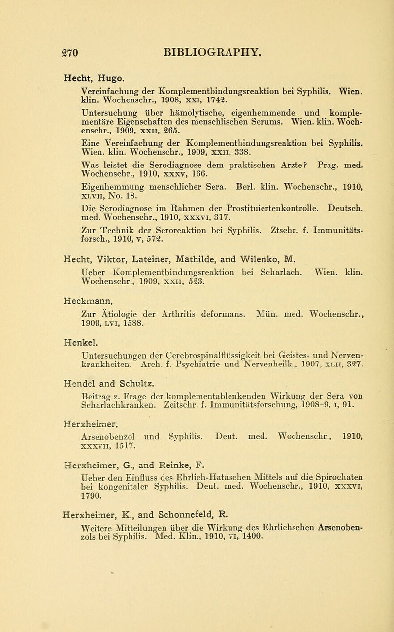 Hecht, Hugo. Vereinfachung der Komplementbindungsreaktion bei Syphilis. Wien. klin. Wochenschr., 1908, xxi, 1742. Untersuchung uber hamolytische, eigenhemmende und komple- mentare Eigenschaften des menschlischen Serums. Wien. klin. Woch- enschr., 1909, xxii, 265. Eine Vereinfachung der Komplementbindungsreaktion bei Syphilis. Wien. klin. Wochenschr., 1909, xxii, 338. Was leistet die Serodiagnose dem praktischen Arzte? Prag. med. Wochenschr., 1910, xxxv, 166. Eigenhemmung menschlicher Sera. Berl. klin. Wochenschr., 1910, XLVii, No. 18. Die Serodiagnose im Rahmen der Prostituiertenkontrolle. Deutsch. med. Wochenschr., 1910, xxxvi, 317. Zur Technik der Seroreaktion bei Syphilis. Ztschr. f. Immunitats- forsch., 1910, V, 572. Hecht, Viktor, Lateiner, Mathilde, and Wilenko, M. Ueber Komplementbindungsreaktion bei Scharlach. Wien. klin. Wochenschr., 1909, xxii, 523. Heckmann, Zur Atiologie der Arthritis deformans. Miin. med. Wochenschr., 1909, LVi, 1588. Henkel. Untersuchungen der Cerebrospinalfliissigkeit bei Geistes- und Nerven- krankheiten. Arch. f. Psychiatrie und Nervenheilk., 1907, xlii, 327. Hendel and Schultz. Beitrag z. Frage der komplementablenkenden Wirkung der Sera von Scharlachkranken. Zeitschr. f. Immunitatsforschung, 1908-9, i, 91. Herxheimer. Arsenobeuzol und Syphilis. Deut. med. Wochenschr., 1910, XXXVII, 1517. Herxheimer, G., and Reinke, F. Ueber den Einfluss des Ehrlich-Hataschen Mittels auf die Spirochaten bei kongenitaler Syphilis. Deut. med. Wochenschr., 1910, xxxvi, 1790. Herxheimer, K., and Schonnefeld, R. Weitere Mitteilungen iiber die Wirkung des Ehrlichschen Arsenoben- zols bei Syphilis. Med. Klin., 1910, vi, 1400.