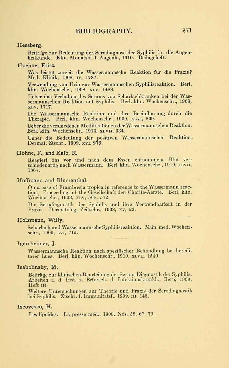 Hessberg, Beitrage zur Bedeutung der Serodiagnose der Syphilis fiir die Augen- heilkunde. Klin. Monatsbl. f. Augenh., 1910. Beilageheft. Hoehne, Fritz. Was leistet zurzeit die Wassermannsche Reaktion fiir die Praxis? Med. Klinik, 1908, iv, 1787. Verwendung von Urin zur Wassermannschen Syphilisreaktion. Berl. klin. Wochenschr., 1908, xlv, 1488. Ueber das Verhalten des Serums von Scharlachkranken bei der Was- sermannschen Reaktion auf Syphilis. Berl. klin. Wochenschr., 1908, XLV, 1717. Die Wassermannsche Reaktion und ihre Beeinflussung durch die Therapie. Berl. klin. Wochenschr., 1909, xlvi, 869. Ueber die vershiedenen Modifikationen der Wassermannschen Reaktion. Berl. klin. Wochenschr., 1910, xlvii, 334. Ueber die Bedeutung der positiven Wassermannschen Reaktion. Dermat. Ztschr.. 1909, xvi. 273. Hbhne, F., and Kalb, R. Reagiert das vor und nach dem Essen entnommene Blut ver- schiedenartig nach Wassermann. Berl. klin. Wochenschr., 1910, xlvii, 1367. Hoffmann and Blumenthal. On a case of Framboesia tropica in reference to the Wassermann reac- tion. Proceedings of the Gesellschaft der Charite-Aerzte. Berl. klin. Wochenschr., 1908, xlv, 568, 572. Die Serodiagnostik der Syphilis und ihre Verwendbarkeit in der Praxis. Dermatolog. Zeitschr., 1908, xv, 23. Holzmann, Willy. Scharlach und Wassermannsche Syphilisreaktion. Miin. med. Wochen - schr., 1909, lvi, 715. Igersheimer, J. Wassermannsche Reaktion nach spezifischer Behandlung bei heredi- tarer Lues. Berl. klin. W^ochenschr., 1910, xlvii, 1540. Isabolinsky, M. Beitrage zur klinischen Beurteilung der Serum-Diagnostik der Syphilis. Arbeiten a. d. Inst. z. Erforsch. d. Infektionskrankh., Bern, 1909, Heft III. Weitere Untersuchungen ziu- Theorie und Praxis der Serodiagnostik bei Syphilis. Ztschr. f. Immunitatsf., 1909, iii, 143. Iscovesco, H. Les lipoides. La presse med., 1908, Nos. 58, 67, 70,