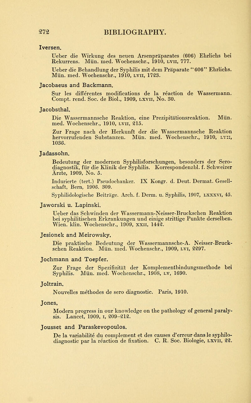 Iversen. Ueber die Wirkung des neuen Arsenpraparates (606) Ehrlichs bei Rekurrens. Miin. med. Wochenschr., 1910, lvii. 777. Ueber die Behandlung der Syphilis mit dem Praparate 606 Ehrlichs. Miin. med. Wochenschr., 1910, lvii, 1723. Jacobaeus and Backmann. Sur les diflerentes modifications de la reaction de Wassermann. Compt. rend. Soc. de Biol., 1909, lxvii. No. 30. Jacobsthal. Die Wassermannsche Reaktion, eine Prezipitationsreaktion. Miin. med. Wochenschr., 1910, lvii, 215. Zur Frage nach der Herkunft der die Wassermannsche Reaktion hervorrufenden Substanzen. Miin. med. Wochenschr., 1910, lvii, 1036. Jadassohn. Bedeutung der modernen Syphilisforschungen, besonders der Sero- diagnostik, fiir die Klinik der Syphilis. Korrespondenzbl. f. Schweizer Arzte, 1909, No. 5. Indurierte (tert.) Pseudochanker. IX Kongr. d. Deut. Dermat. Gesell- schaft, Bern, 1906. 309. Syphilidologische Beitrage. Arch. f. Derm. u. Syphilis, 1907, lxxxvi, 45. Jaworski u, Lapinski. Ueber das Schwinden der Wassermann-Neisser-Bruckschen Reaktion bei syphilitischen Erkrankungen und einige strittige Punkte derselben. Wien. klin. Wochenschr., 1909, xxii, 1442. Jesionek and Meirowsky. Die praktische Bedeutung der Wassermannsche-A. Neisser-Bruck- schen Reaktion. Miin. med. Wochenschr., 1909, lvi, 2297. Jochmann and Toepfer. Zur Frage der Spezifizitiit der Komplementbindungsmethode bei Syphilis. Mun. med. Wochenschr., 1908, lv, 1690. Joltrain. Nouvelles methodes de sero diagnostic. Paris, 1910. Jones, Modern progress in our knowledge on the pathology of general paraly- sis. Lancet, 1909, i, 209-212. Jousset and Paraskevopoulos. De la variabilite du complement et des causes d'erreur dans le syphilo- diagnostic par la reaction de fixation. C. R. Soc. Biologic, lxvii, 22.