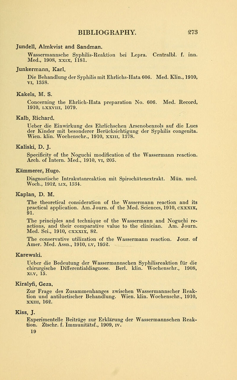Jundell, Almkvist and Sandman. Wassermannsche Syphilis-Reaktion bei Lepra. Centralbl. f. inn. Med., 1908, xxix, 1181. Junkermann, Karl. Die Behandlung der Syphilis mit Ehrlichs-Hata 606. Med. Klin., 1910, VI, 1358. Kakels, M. S. Concerning the Ehrlich-Hata preparation No. 606. Med. Record, 1910, Lxxvm, 1079. Kalb, Richard. Ueber die Einwirkung des Ehrlichschen Arsenobenzols auf die Lues der Kinder mit besonderer Beriicksichtigung der Syphilis congenita. Wien. klin. Wochenschr., 1910, xxiii, 1378. Kaliski, D. J. Specificity of the Noguchi modification of the Wassermann reaction. Arch, of Intern. Med., 1910, vi, 205. Kammerer, Hugo. Diagnostische Intrakutanreaktion mit Spirochatenextrakt. Miin. med. Woch., 1912, Lix, 1534. Kaplan, D. M. The theoretical consideration of the Wassermann reaction and its practical application. Am. Journ. of the Med. Sciences, 1910, cxxxix, 91. The principles and technique of the Wassermann and Noguchi re- actions, and their comparative value to the clinician. Am. Journ. Med. Sci., 1910, cxxxix, 82. The conservative utilization of the Wassermann reaction. Jour, of Amer. Med. Assn.. 1910, lv, 1952. Karewski. Ueber die Bedeutung der Wassermannschen Syphilisreaktion fiir die chirurgische Differentialdiagnose. Berl. klin. Wochenschr., 1908, XLV, 15. Kiralyfi, Geza, Zur Frage des Zusammenhanges zwischen Wassermannscher Reak- tion und antiluetischer Behandlung. Wien. klin. Wochenschr., 1910, xxiii, 162. Kiss, J. Experimentelle Beitrage zur Erklarung der Wassermannschen Reak- tion. Ztschr. f. Immunitatsf., 1909, iv. 19