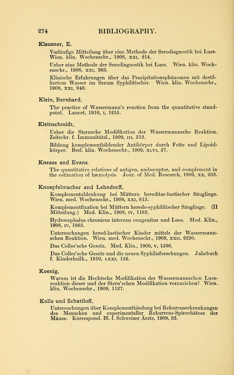 Klausner, E. Vorlaufige IVIitteilung liber eine Methode der Serodiagnostik bei Lues. Wien. klin. Wochenschr., 1908, xxi, 214. Ueber eine Methode der Serodiagnostik bei Lues. Wien. klin. Woch- enschr., 1908, XXI, 363. EHinische Erfahrungen iiber das Prazipitationsphanomen mit destil- liertem Wasser im Serum Syphilitischer. Wien. klin. Wochenschr., 1908, XXI, 940. Klein, Bemhard. The pi'actice of Wassermann's reaction from the quantitative stand- point. Lancet, 1910, i, 1255. Kleinschmidt. Ueber die Sternsche Modifikation der Wassermannsche Reaktion. Zeitschr. f. Immunitatsf., 1909, iii, 512. Bildung komplementbildender Antikorper durch Fette und Lipoid- kbrper. Berl. klin. Wochenschr., 1909, xlvi, 57. Kneass and Evans. The quantitative relations of antigen, amboceptor, and complement in the estimation of haemolysis. Jour, of Med. Research, 1909, xx, 203. Knoepfelmacher and Lehndorff. Komplementablenkung bei Miittern hereditar-luetischer Sauglinge. Wien. med. Wochenschr., 1908, xxi, 813. Komplementfixation bei Miittern heredo-syphilitischer Sauglinge. (II Mitteilung.) Med. Klin., 1908, iv, 1182. Hydrocephalus chronicus internus congenitus und Lues. Med. Klin., 1908, IV, 1863. Untersuchungen hered-luetischer Kinder mittels der Wassermann- schen Reaktion. Wien. med. Wochenschr., 1909, xxii, 2230. Das CoUes'sche Gesetz. Med, Klin., 1909, v, 1506. Das CoUes'sche Gesetz und die neuen Syphilisforschungen. Jahrbuch f. Kinderheilk., 1910, lxxi, 156. Koenig. Warum ist die Hechtsche Modifikation der Wassermannschen Lues- reaktion dieser und der Stern'schen Modifikation vorzuziehen.'* Wien. klin. Wochenschr.. 1909, 1127. Kolle und Schatiloff. Untersuchungen iiber Komplementbindung bei Rekurenserkrankungen des Menschen und experimentaller Rekurrens-Spirochatose der Mause. Korrespond. Bl. f. Schweizer Arzte, 1909, 33.