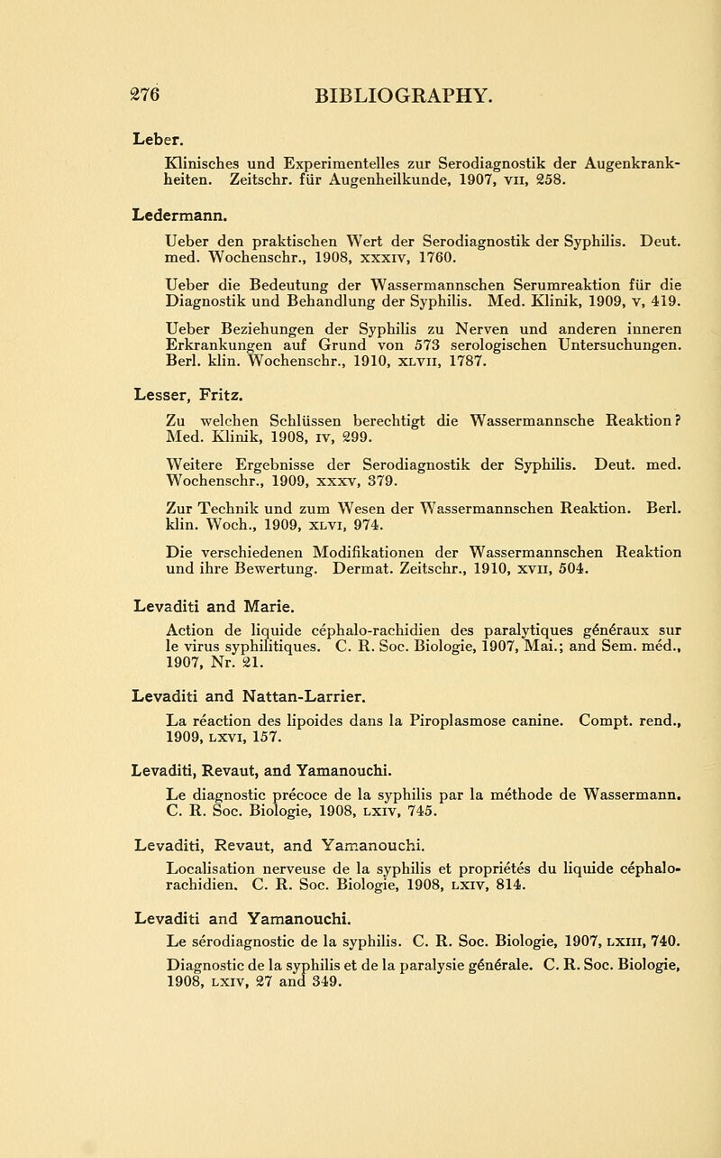 Leber. Klinisches und Experimentelles zur Serodiagnostik der Augenkrank- heiten, Zeitschr. fiir Augenheilkunde, 1907, vii, 258. Ledermann. Ueber den praktischen Wert der Serodiagnostik der Syphilis. Deut. med. Wochenschr., 1908, xxxiv, 1760. Ueber die Bedeutung der Wassermannschen Serumreaktion fiir die Diagnostik und Behandlung der Syphilis. Med. Klinik, 1909, v, 419. Ueber Beziehungen der Syphilis zu Nerven und anderen inneren Erkrankungen auf Grund von 573 serologischen Untersuchungen. Berl. klin. Wochenschr., 1910, xlvii, 1787. Lesser, Fritz. Zu welchen Schlussen berechtigt die Wassermannsche Reaktion? Med. Klinik, 1908, iv, 299. Weitere Ergebnisse der Serodiagnostik der Syphilis. Deut. med. Wochenschr., 1909, xxxv, 379. Zur Technik und zum Wesen der Wassermannschen Reaktion. Berl. klin. Woch., 1909, xlvi, 974. Die verschiedenen Modifikationen der Wassermannschen Reaktion und ihre Bewertung. Dermat. Zeitschr., 1910, xvii, 504. Levaditi and Marie. Action de liquide cephalo-rachidien des paralytiques g^n^raux sur le virus syphilitiques. C. R. Soc. Biologic, 1907, Mai.; and Sem. med., 1907, Nr. 21. Levaditi and Nattan-Larrier. La reaction des lipoides dans la Piroplasmose canine. Compt. rend., 1909, Lxvi, 157. Levaditi, Revaut, and Yamanouchi. Le diagnostic precoce de la syphilis par la methode de Wassermann. C. R. Soc. Biologic, 1908, lxiv. 745. Levaditi, Revaut, and Yamanouchi. Localisation nerveuse de la syphilis et proprietes du liquide cephalo- rachidien. C. R. Soc. Biologic, 1908, lxiv, 814. Levaditi and Yamanouchi. Le serodiagnostic de la syphilis. C. R. Soc. Biologic, 1907, lxiii, 740. Diagnostic de la syphilis et de la paralysie g^n^rale. C. R. Soc. Biologic, 1908, lxiv, 27 and 349.
