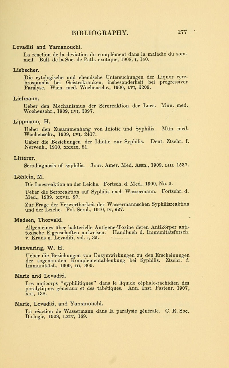 Levaditi and Yamanouchi. La reaction de la deviation du complement dans la maladie du som- meil. Bull, de la Soc. de Path, exotique, 1908, i, 140. Liebscher. Die cytologische und chemische Untersuchungen der Liquor cere- brospinalis bei Geisteskranken, insbesonderheit bei progressiver Par^yse. Wien. med. Wochenschr., 1906, lvi, 2209. Liefmann. Ueber den Mechanismus der Seroreaktion der Lues. Miin. med. Wochenschr., 1909, lvi, 2097. Lippmann, H. Ueber den Zusammenhang von Idiotic und Syphilis. Miin. med. Wochenschr., 1909, lvi, 2417. Ueber die Beziehungen der Idiotic zur Syphilis. Deut. Ztschr. f. Nervenh., 1910, xxxix, 81. Litterer. Serodiagnosis of syphilis. Jour. Amer, Med. Assn., 1909, liii. 1537. Lohlein, M. Die Luesreaktion an der Leiche. Fortsch. d. Med., 1909, No. 3. Ueber die Seroreaktion auf Syphilis nach Wassermann. Fortschr. d. Med., 1909, xxvii, 97. Zur Frage der Verwertbarkeit der Wassermannschen Syphilisreaktion und der Leiche. Fol. Serol., 1910, iv, 227. Madsen, Thorvald. Allgemeines iiber bakterielle Antigene-Toxine deren Antikorper anti- toxische Eigenschaften aufweisen. Handbuch d. Immunitatsforsch. V. Kraus u. Levaditi, vol. i, 35. Manwaring, W. H. Ueber die Beziehungen von Enzymwirkungen zu den Erscheinungen der sogenannten Komplementablenkung bei Syphilis. Ztschr. f. Immumtatsf., 1909, iii, 309. Marie and Levaditi. Les anticorps  syphilitiques dans le liquide cephalo-rachidien des paralytiques generaux et des tabetiques. Ann. Inst. Pasteur, 1907, XXI, 138. Marie, Levaditi, and Yamanouchi. La reaction de Wassermann dans la paralysie generale. C. R. Soc. Biologic, 1908, lxiv, 169.