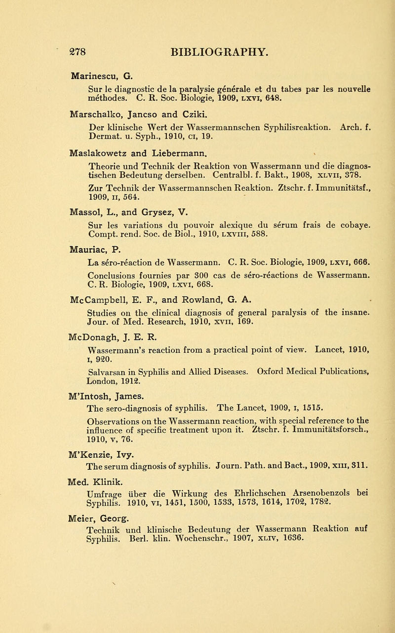 Marinescu, G. Sur le diagnostic de la paralysie generale et du tabes par les nouvelle methodes. C. R. Soc. Biologic, 1909, lxvi, 648. Marschalko, Jancso and Cziki. Der klinische Wert der Wassermannschen Syphilisreaktion. Arch. f. Dermat. u. Syph., 1910, ci, 19. Maslakowetz and Liebermann. Theorie und Technik der Reaktion von Wassermann und die diagnos- tischen Bedeutung derselben. Centralbl. f. Bakt., 1908, xlvii, 378. Zur Technik der Wassermannschen Reaktion. Ztschr. f. Immunitatsf., 1909, II, 564. Massol, L., and Grysez, V. Sur les variations du pouvoir alexique du serum frais de cobaye. Compt. rend. Soc. de Biol., 1910, lxviii, 588. Mauriac, P. La sero-reaction de Wassermann. C. R. Soc. Biologic, 1909, lxvi, 666. Conclusions fournies par 300 cas de sero-reactions de Wassermann. C.R. Biologic. 1909, lxvi. 668. McCampbell, E. F., and Rovirland, G. A. Studies on the clinical diagnosis of general paralysis of the insane. Jour, of Med. Research. 1910, xvii, 169. McDonagh, J. E. R. Wassermann's reaction from a practical point of view. Lancet, 1910, I, 920. Salvarsan in Syphilis and Allied Diseases. Oxford Medical Publications, London, 1912. M'Intosh, James. The sero-diagnosis of syphilis. The Lancet, 1909, i, 1515. Observations on the Wassermann reaction, with special reference to the influence of specific treatment upon it. Ztschr. f. Immunitatsforsch., 1910, v, 76. M'Kenzie, Ivy. The serum diagnosis of syphilis. Journ. Path, and Bact., 1909, xiii, 311. Med. Klinik. Umfrage iiber die Wirkung des Ehrlichschen Arsenobenzols bei Syphilis. 1910, vi, 1451, 1500, 1533, 1573, 1614, 1702, 1782. Meier, Georg. Technik und klinische Bedeutung der Wassermann Reaktion auf Syphilis. Berl. klin. Wochenschr., 1907, xliv, 1636.