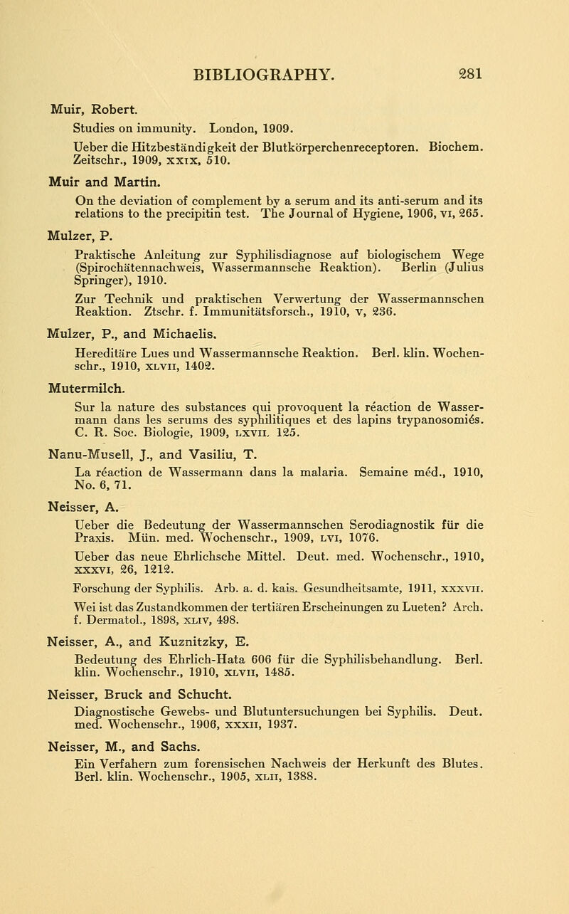 Muir, Robert. Studies on immunity. London, 1909. Ueber die Hitzbestandigkeit der Blutkbrperchenreceptoren, Biochem. Zeitschr., 1909, xxix. 610. Muir and Martin. On the deviation of complement by a serum and its anti-serum and its relations to the precipitin test. The Journal of Hygiene, 1906, vi, 265. Mulzer, P. Praktische Anleitung zur Syphilisdiagnose auf biologischem Wege (Spirochatennachweis, Wassermannsche Reaktion). Berlin (Julius Springer), 1910. Zur Technik und praktischen Verwertung der Wassermannschen Reaktion. Ztschr. f. Immunitatsforsch., 1910, v, 236. Mulzer, P., and Michaelis. Hereditare Lues und Wassermannsche Reaktion. Berl. klin. Wochen- schr., 1910, XLVii, 1402. Mutermilch. Sur la nature des substances qui provoquent la reaction de Wasser- mann dans les serums des syphilitiques et des lapins trypanosomi^s. C. R. Soc. Biologic, 1909, lxvii, 125. Nanu-Musell, J., and Vasiliu, T. La reaction de Wassermann dans la malaria. Semaine med., 1910, No. 6, 71. Neisser, A. Ueber die Bedeutung der Wassermannschen Serodiagnostik fiir die Praxis. Miin. med. Wochenschr., 1909, lvi, 1076. Ueber das neue Ehrlichsche Mittel. Deut. med. Wochenschr., 1910, XXXVI, 26, 1212. Forschung der Syphilis. Arb. a. d. kais. Gesundheitsamte, 1911, xxxvii. Wei ist das Zustandkommen der tertiaren Erscheinungen zu Lueten.'' Arch. f. Dermatol., 1898, xliv, 498. Neisser, A., and Kuznitzky, E. Bedeutung des Ehrlich-Hata 606 fiir die Syphilisbehandlung. Berl. klin. Wochenschr., 1910, xlvii, 1485. Neisser, Bruck and Schucht. Diagnostische Gewebs- und Blutuntersuchungen bei Syphilis. Deut. med. Wochenschr., 1906, xxxii, 1937. Neisser, M., and Sachs. Ein Verfahern zum forensischen Nachweis der Herkunft des Blutes. Berl. klin. Wochenschr., 1905, xlii, 1388.