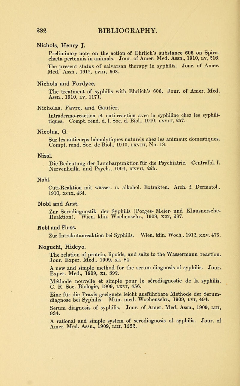Nichols, Henry J. Preliminary note on the action of Ehrlich's substance 606 on Spiro- chseta pertenuis in animals. Jour, of Amer. Med. Assn., 1910, LV, 216. The present status of salvarsan therapy in syphilis. Jour, of Amer. Med. Assn., 1912, lviii, 603. Nichols and Fordyce. The treatment of syphilis with Ehrlich's 606. Jour, of Amer. Med. Assn., 1910, LV, 1171. Nicholas, Favre, and Gautier. Intradermo-reaction et cuti-reaction avec la syphiline chez les syphili- tiques. Compt. rend. d. 1. Soc. d. Biol., 1910, lxviii, 257. Nicolua, G. Sur les anticorps hemolytiques naturels chez les animaux domestiques. Compt. rend. Soc. de Biol., 1910, lxviii. No. 18. Nissl. Die Bedeutung der Lumbarpunktion fiir die Psychiatrie. Centralbl. f. Nervenheilk. und Psych., 1904, xxvii, 225. Nobl. Cuti-Reaktion mit wasser. u. alkohol. Extrakten. Arch. f. Dermatol., 1910, xcix, 434. Nobl and Arzt. Zur Serodiagnostik der Syphilis (Forges- Meier und Klausnersche- Reaktion). Wien. klin. Wochenschr., 1908, xxi, 287. Nobl and Fluss. Zur Intrakutanreaktion bei Syphilis. Wien. klin. Woch., 1912, xxv, 475. Noguchi, Hideyo. The relation of protein, lipoids, and salts to the Wassermann reaction. Jour. Exper. Med., 1909, xi, 84. A new and simple method for the serum diagnosis of syphilis. Jour. Exper. Med., 1909, xi, 392. Methode nouvelle et simple pour le serodiagnostic de la syphilis. C. R. Soc. Biologic, 1909, lxvi, 456. Eine fiir die Praxis geeignete leicht ausfiihrbare Methode der Serum- diagnose bei Syphilis. Mun. med. Wochenschr., 1909, lvi, 494. Serum diagnosis of syphilis. Jour, of Amer. Med. Assn., 1909, liii, 934. A rational and simple system of serodiagnosis of syphiUs. Jour, of Amer, Med. Assn., 1909, liii, 1532.