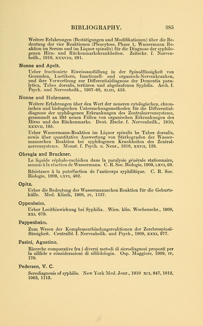 Weitere Erfahrungen (Bestatigungen und Modifikationen) iiber die Be- deutung der vier Reaktionen (Pleocytose, Phase 1, Wassermann Re- aktion im Serum und im Liquor spinalis) fiir die Diagnose der syphilo- genen Hirn- und Riickenmarkskrankheiten. Zeitschr. f. Nerven- eilk., 1910, xxxviii, 291, Nonne and Apelt. Ueber fractionirte Eiweissausfallung in der Spinalfliissigkeit von Gesunden, Luetikern, functionell- und organisch-Nervenkranken, und ihre Verwerthung zur Differentialdiagnose der Dementia para- lytica, Tabes dorsalis, tertiaren und abgelaufenen Syphilis. Arch. f. Psych, und Nervenheilk., 1907-68, XLiii, 433. Nonne and Holzmann. Weitere Erfahrungen iiber den Wert der neueren cytologischen, chron- ischen und biologischen Untersuchungsmethoden fiir die Differential- diagnose der syphilogenen Erkrankungen des Zentralnervensystems, gesammelt an 295 neuen Fallen von organischen Erkrankungen des Hirns und des Riickenmarks. Deut. Ztschr. f. Nervenheilk., 1910, XXXVII, 195. Ueber Wassermann-Reaktion im Liquor spinalis be Tabes dorsalis, sowie iiber quantitative Auswertung von Starkegraden der Wasser- mannschen Reaktion bei syphilogenen Krankheiten des Zentral- nervensystems. Monat. f. Psych, u. Neur., 1910, xxvii, 128. Obregia and Bruckner. Le liquide cephalo-rachidien dans la paralysie generale stationnaire, soumis a la reaction de Wassermann. C. R. Soc. Biologic, 1909, Lxvi, 60. Resistance k la putrefaction de I'anticorps syphilitique. C. R. Soc. Biologic, 1909, lxvi, 482. Opitz. Ueber die Bedeutung der Wassermannschen Reaktion fiir die Geburts- hulfe. Med. Klinik, 1908, iv, 1137. Oppenheim. Ueber Lecithinwirkung bei Syphilis. Wien. klin. Wochenschr., 1908, xxi, 679. Pappenheim. Zum Wesen der Komplementbindungsreaktionen der Zerebrospinal- flussigkeit. Centralbl. f. Nervenheilk. und Psych., 1908, xxxi, 977. Pasini, Agostino. Ricerche comparative fra i diversi metodi di sierodiagnosi proposti per la sifilide e considerazioni di sifilidologia. Osp. Maggiore, 1909, rv, 170. Pedersen, V. C. Serodiagnosis of syphilis. New York Med. Jour., 1910 xci, 947, 1012, 1063, 1113.