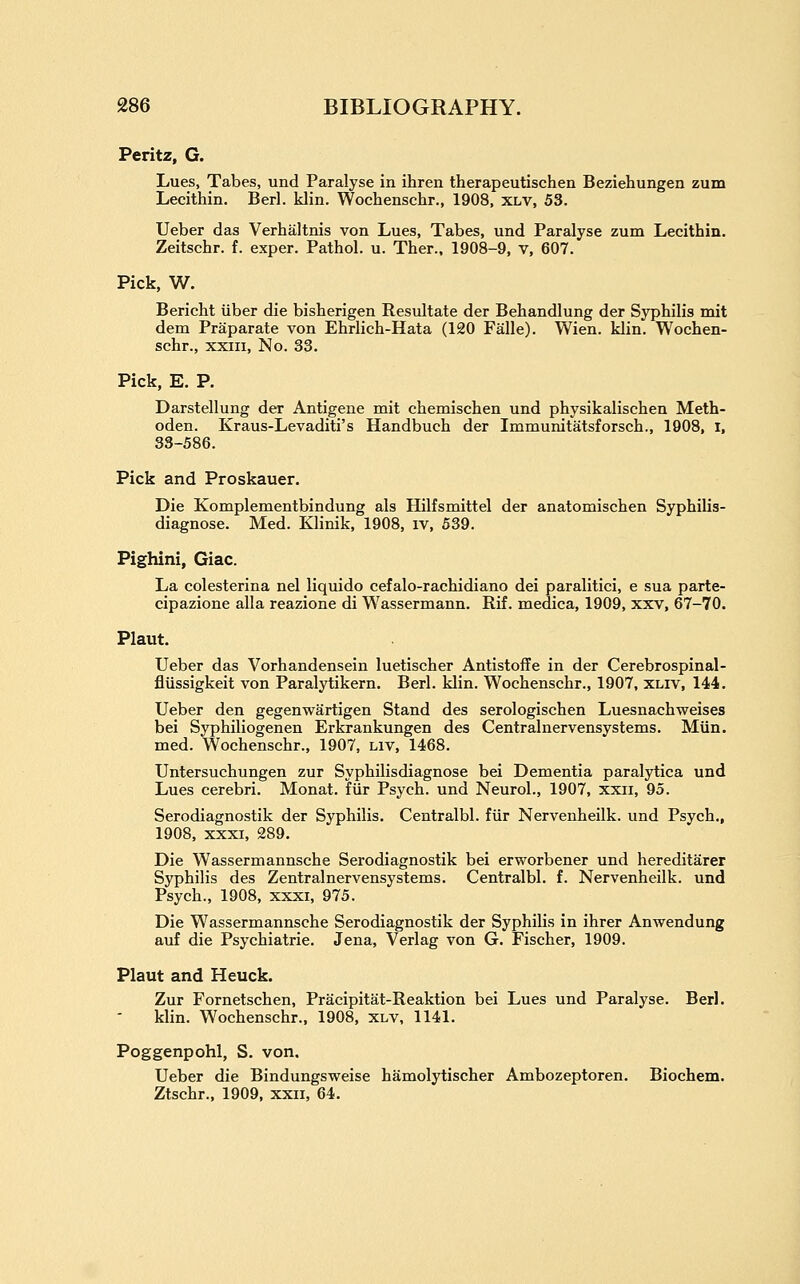 Peritz, G. Lues, Tabes, und Paralyse in ihren therapeutischen Beziehungen zum Lecithin. Berl. klin. Wochenschr., 1908, xlv, 53. Ueber das Verhaltnis von Lues, Tabes, und Paralyse zum Lecithin. Zeitschr. f. exper. Pathol, u. Ther., 1908-9, V, 607. Pick, W. Bericht iiber die bisherigen Resultate der Behandlung der Syphilis mit dem Praparate von Ehrlich-Hata (120 Falle). Wien. klin. Wochen- schr., XXIII, No. 33. Pick, E. P. Darstellung der Antigene mit chemischen und physikalischen Meth- oden. Kraus-Levaditi's Handbuch der Immunitatsforsch., 1908, I, 33-586. Pick and Proskauer. Die Komplementbindung als Hilfsmittel der anatomischen Syphilis- diagnose. Med. Klinik, 1908, iv, 639. Pighini, Giac. La colesterina nel liquido cefalo-rachidiano dei paralitici, e sua parte- cipazione alia reazione di Wassermann. Rif. medica, 1909, xxv, 67-70. Plaut. Ueber das Vorhandensein luetischer Antistoffe in der Cerebrospinal- flussigkeit von Paralytikern. Berl. klin. Wochenschr., 1907, xliv, 144. Ueber den gegenwartigen Stand des serologischen Luesnachweises bei Syphiliogenen Erkrankungen des Centralnervensystems. Miin. med. Wochenschr., 1907, Liv, 1468. Untersuchungen zur SyphUisdiagnose bei Dementia paralytica und Lues cerebri. Monat. fiir Psych, und Neurol., 1907, xxii, 95. Serodiagnostik der Syphilis. Centralbl. fiir Nervenheilk. und Psych., 1908, XXXI, 289. Die Wassermannsche Serodiagnostik bei erworbener und hereditarer Syphilis des Zentralnervensystems. Centralbl. f. Nervenheilk. und Psych., 1908, xxxi, 975. Die Wassermannsche Serodiagnostik der Syphilis in ihrer Anwendung auf die Psychiatric. Jena, Verlag von G. Fischer, 1909. Plaut and Heuck. Zur Fornetschen, Pracipitat-Reaktion bei Lues und Paralyse. Berl. klin. Wochenschr., 1908, xlv, 1141. Poggenpohl, S. von. Ueber die Bindungsweise hamolytischer Ambozeptoren. Biochem. Ztschr., 1909, xxii, 64.