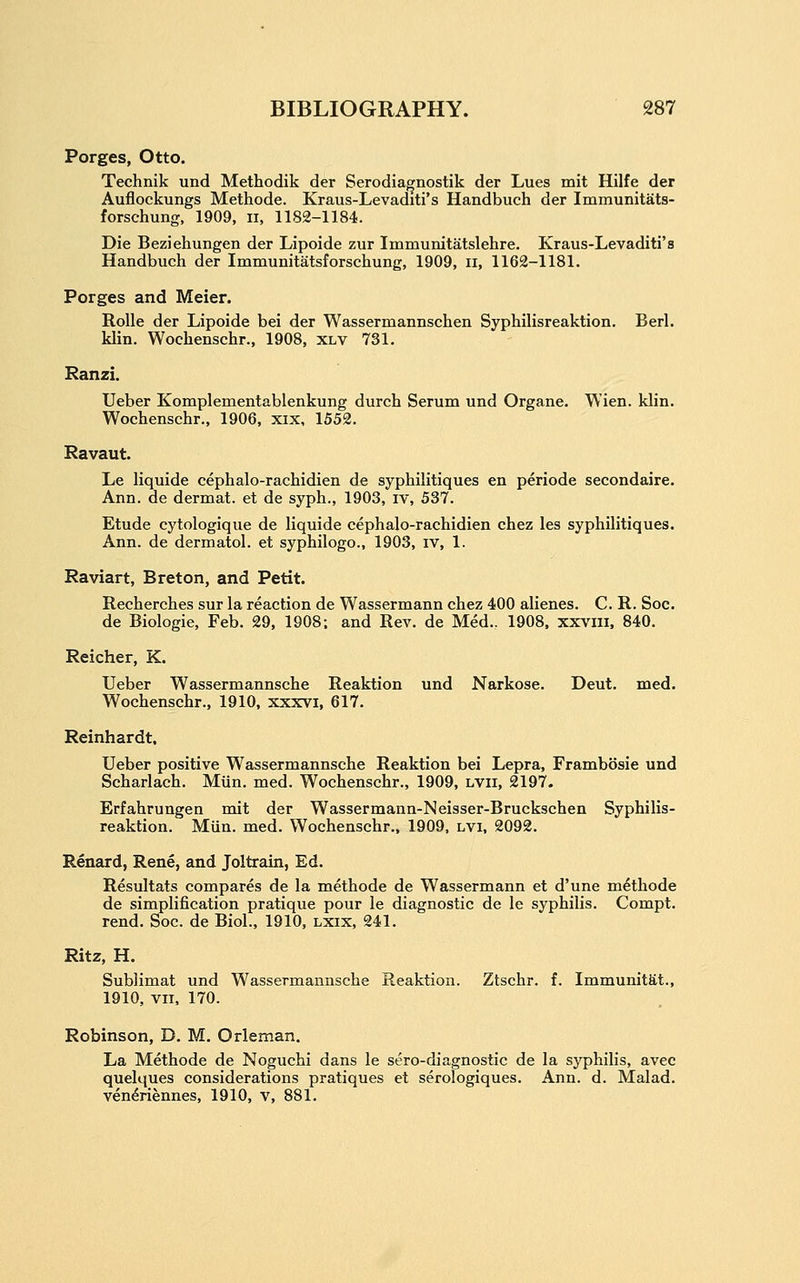 Porges, Otto. Technik und Methodik der Serodiagnostik der Lues mit Hilfe der Auflockungs Methode. Kraus-Levaditi's Handbuch der Immunitats- forschung, 1909, ii, 1182-1184. Die Beziehungen der Lipoide zur Immunitatslehre. Kraus-Levaditi's Handbuch der Immunitatsforschung, 1909, ii, 1162-1181. Porges and Meier. RoUe der Lipoide bei der Wassermannschen Syphilisreaktion. Berl. klin. Wochenschr., 1908, xlv 731. Ranzi. Ueber Komplementablenkung durch Serum und Organe. W'ien. klin. Wochenschr., 1906, xix, 1552. Ravaut. Le liquide cephalo-rachidien de syphilitiques en periode secondaire. Ann. de dermat. et de syph., 1903, iv, 537. Etude cytologique de liquide cephalo-rachidien chez les syphilitiques. Ann. de dermatol. et syphilogo., 1903, iv, 1. Raviart, Breton, and Petit. Recherches sur la reaction de Wassermann chez 400 alienes. C. R. Soc. de Biologic, Feb. 29, 1908; and Rev. de Med.. 1908. xxviii, 840. Reicher, K. Ueber Wassermannsche Reaktion und Narkose. Deut. med. Wochenschr., 1910, xxxvi, 617. Reinhardt. Ueber positive Wassermannsche Reaktion bei Lepra, Frambosie und Scharlach. Mun. med. Wochenschr., 1909, lvii, 2197. Erfahrungen mit der Wassermann-Neisser-Bruckschen Syphilis- reaktion. Miin. med. Wochenschr., 1909, LVi, 2092. Renard, Rene, and Joltrain, Ed. Resultats compares de la methode de Wassermann et d'une methode de simplification pratique pour le diagnostic de le syphilis. Compt. rend. Soc. de Biol., 1910, lxix, 241. Ritz, H. Sublimat und Wassermannsche Reaktion. Ztschr. f. Immunitftt., 1910, vii, 170. Robinson, D. M. Orleman. La Methode de Noguchi dans le sero-diagnostic de la syphilis, avec quelques considerations pratiques et serologiques. Ann. d. Malad. ven^riennes, 1910, v, 881.