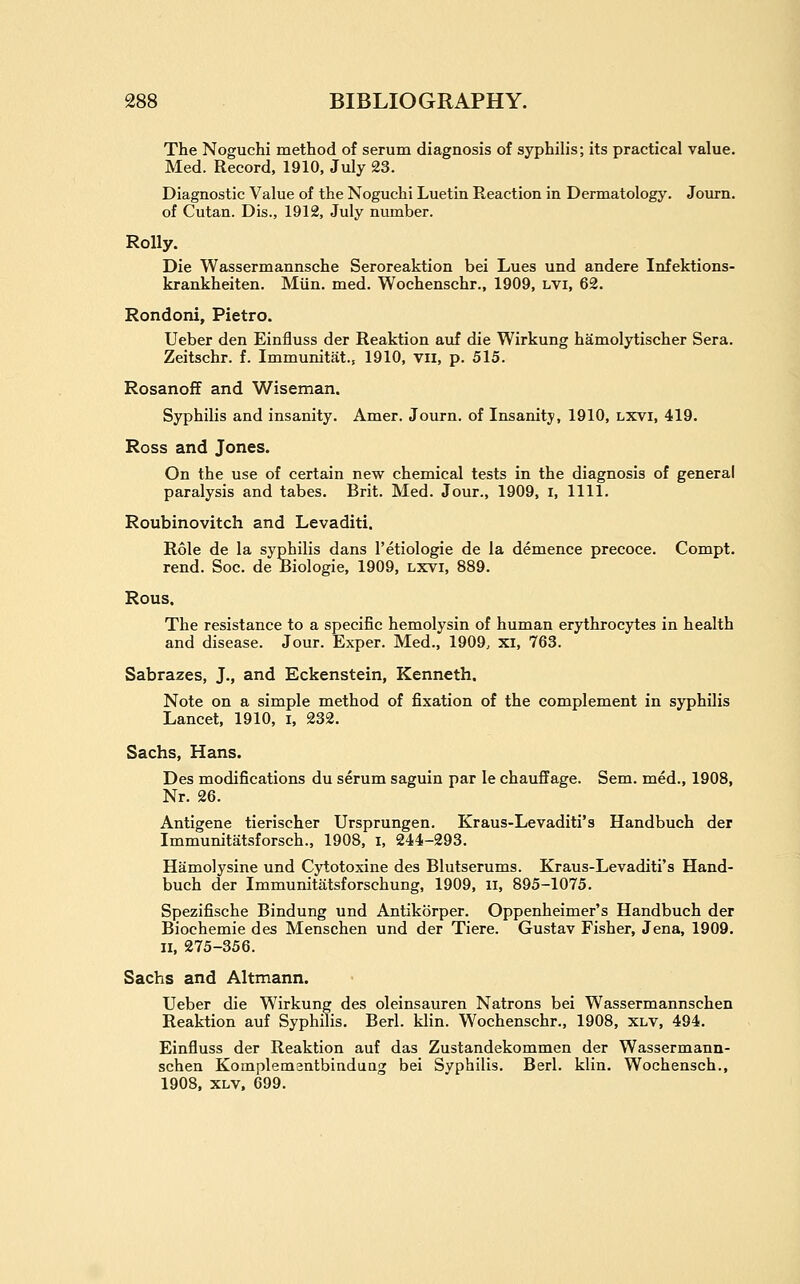 The Noguchi method of serum diagnosis of syphilis; its practical value. Med. Record, 1910, July 23. Diagnostic Value of the Noguchi Luetin Reaction in Dennatology. Journ. of Cutan. Dis., 1912, July number. Roily. Die Wassermannsche Seroreaktion bei Lues und andere Infektions- krankheiten. Miin. med. Wochenschr., 1909, lvi, 62. Rondoni, Pietro. Ueber den Einfluss der Reaktion auf die Wirkung hamolytischer Sera. Zeitschr. f. Immunitat., 1910, vii, p. 515. Rosanoff and Wiseman. Syphilis and insanity. Amer. Journ. of Insanity, 1910, lxvi, 419. Ross and Jones. On the use of certain new chemical tests in the diagnosis of general paralysis and tabes. Brit. Med. Jour., 1909, i, 1111. Roubinovitch and Levaditi. Role de la syphilis dans I'etiologie de la demence precoce. Compt. rend. Soc. de Biologie, 1909, lxvi, 889. Rous. The resistance to a specific hemolysin of human erythrocytes in health and disease. Jour. Exper. Med., 1909, xi, 763. Sabrazes, J., and Eckenstein, Kenneth. Note on a simple method of fixation of the complement in syphilis Lancet, 1910, i, 232. Sachs, Hans. Des modifications du serum saguin par le chauffage. Sem. med., 1908, Nr. 26. Antigene tierischer Ursprungen. Kraus-Levaditi's Handbuch der Immunitatsforsch., 1908, i, 244-293. Hamolysine und Cytotoxiue des Blutserums. Kraus-Levaditi's Hand- buch der Immunitatsforschung, 1909, ii, 895-1075. Spezifische Bindung und Antikorper. Oppenheimer's Handbuch der Biochemie des Menschen und der Tiere. Gustav Fisher, Jena, 1909. II, 275-356. Sachs and Altmann. Ueber die Wirkung des oleinsauren Natrons bei Wassermannschen Reaktion auf Syphilis. Berl. klin. Wochenschr., 1908, xlv, 494. Einfluss der Reaktion auf das Zustandekommen der Wassermann- schen Komplemantbindung bei Syphilis. Berl. klin. Wochensch., 1908, XLV. 699.
