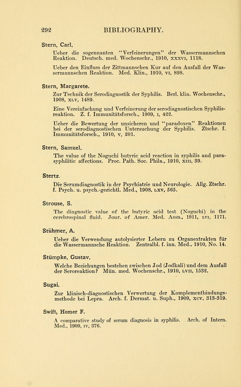 Stern, Carl. Ueber die sogennanten Verfeinerungen der Wassermannschen Reaktion. Deutsch. med. Wochenschr., 1910, xxxvi, 1118. Ueber den Einfluss der Zittmarmschen Kur auf den Ausfall der Was- sermannschen Reaktion. Med. Klin., 1910, vi, 898. Stern, Margarete. Zur Technik der Serodiagnostik der Syphilis. Berl. klin. Wochenschr., 1908, XLV, 1489. Eine Vereinfachung und Verfeinerung der serodiagnostischen Syphilis- reaktion. Z. f. Immunitatsforsch., 1909, i, 422. Ueber die Bewertung der unsicheren und paradoxen Reaktionen bei der serodiagnostischen Untersuchung der Syphilis. Ztschr. f. Immunitatsforsch.. 1910, v, 201. Stern, Samuel. The value of the Noguchi butyric acid reaction in syphilis and para- syphilitic affections. Proc. Path. Soc. Phila., 1910, xiii, 39. Stertz. Die Serumdiagnostik in der Psychiatric und Neurologic. Allg. Ztschr. f. Psych, u. psych.-gerichtl. Med., 1908. lxv, 565. Strouse, S. The diagnostic value of the butyric acid test (Noguchi) in the cerebrospinal fluid. Jour, of Amer. Med. Assn., 1911, lvi, 1171. Stiihmer, A. Ueber die Verwendung autolysierter Lebern zu Organextrakten fiir die Wassermannsche Reaktion. Zentralbl. f. inn. Med., 1910, No. 14. Stiimpke, Gustav. Welche Beziehungen bestehen zwischen Jod (Jodkali) und dem Ausfall der Seroreaktion ? Miin. med. Wochenschr., 1910, lvii, 1532. Sugai. Zur klinisch-diagnostischen Verwertung der Komplementbindungs- methode bei Lepra. Arch. f. Dermat. u. Suph., 1909, xcv, 313-319. Swift, Homer F. A comparative study of serum diagnosis in syphilis. Arch, of Intern. Med., 1909, iv, 376.