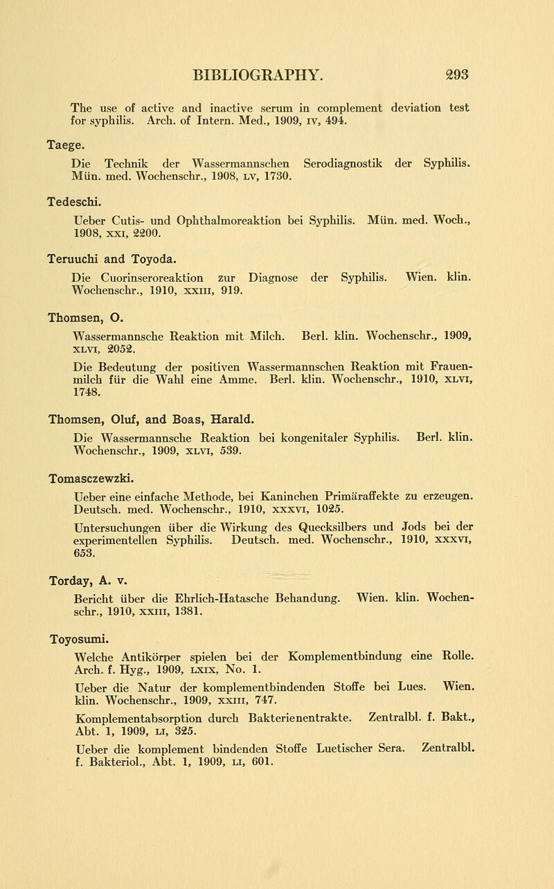 The use of active and inactive serum in complement deviation test for syphilis. Arch, of Intern. Med., 1909, iv, 494. Taege. Die Technik der Wassermannschen Serodiagnostik der Syphilis. Mun. med. Wochenschr., 1908, lv, 1730. Tedeschi. Ueber Cutis- und Ophthalmoreaktion bei Syphilis. Miin. med. Woch., 1908, XXI, 2200. Teruuchi and Toyoda. Die Cuorinseroreaktion zur Diagnose der Syphilis. Wien. klin. Wochenschr., 1910, xxiii, 919. Thomsen, O. Wassermannsche Reaktion mit Milch. Berl. klin. Wochenschr., 1909, XLVi, 2052. Die Bedeutung der positiven Wassermannschen Reaktion mit Frauen- milch fiir die Wahl eine Amme. Berl. klin. Wochenschr., 1910, xlvi, 1748. Thomsen, Oluf, and Boas, Harald. Die Wassermannsche Reaktion bei kongenitaler Syphilis. Berl. klin. Wochenschr., 1909, xlvi, 539. Tomasczewzki. Ueber eine einfache Methode, bei Kaninchen Primaraffekte zu erzeugen. Deutsch. med. Wochenschr., 1910, xxxvi, 1025. Untersuchungen iiber die Wirkimg des Quecksilbers und Jods bei der experimentellen Syphilis. Deutsch. med. Wochenschr., 1910, xxxvi, 653. Torday, A. v. Bericht iiber die Ehrlich-Hatasche Behandung. Wien. klin. Wochen- schr., 1910, xxiii, 1381. Toyosumi. Welche Antikorper spielen bei der Komplementbindung eine RoUe. Arch. f. Hyg., 1909, lxix. No. 1. Ueber die Natur der komplementbindenden Stofife bei Lues. Wien. klin. Wochenschr., 1909, xxiii, 747. Komplementabsorption durch Bakterienentrakte. Zentralbl. f. Bakt., Abt. 1, 1909, LI, 325. Ueber die komplement bindenden Stoffe Luetischer Sera. Zentralbl. f. Bakteriol., Abt. 1, 1909, li, 601.