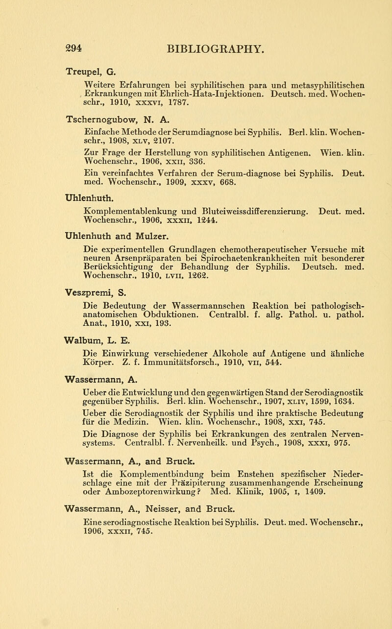 Treupel, G. Weitere Erfahrungen bei syphilitischen para und metasyphilitischen , Erkrankungen mit Ehrlich-Hata-Injektionen. Deutsch. med. Wochen- schr., 1910, XXXVI, 1787. Tschernogubow, N. A. Einf ache Methode der Serumdiagnose bei Syphilis. Berl. klin. Wochen- schr., 1908, xlv, 2107. Zur Frage der Herstellung von syphilitischen Antigenen. Wien. klin. Wochenschr., 1906, xxii, 336. Ein vereinfachtes Verfahren der Serum-diagnose bei Syphilis. Deut. med. Wochenschr., 1909, xxxv, 668. Uhlenhuth. Komplementablenkung und Bluteiweissdifferenzierung. Deut. med. Wochfenschr., 1906. xxxii. 1244. Uhlenhuth and Mulzer. Die experimentellen Grundlagen chemotherapeutischer Versuche mit neuren Arsenpraparaten bei Spirochaetenkrankheiten mit besonderer Beriicksichtigung der Behandlung der Syphilis. Deutsch. med. Wochenschr., 1910. lvii. 1262. Veszpremi, S. Die Bedeutung der Wassermannschen Reaktion bei pathologisch- anatomischen Obduktionen. Centralbl. f. allg. Pathol, u. pathol. Anat., 1910, xxi, 193. Walbum, L. E. Die Einwirkung verschiedener Alkohole auf Antigene und ahnliche Korper. Z. f. Immunitatsforsch., 1910, vii, 544. Wassermann, A. Ueber die Entwicklung und den gegenwartigen Stand der Serodiagnostik gegeniiber Syphilis. Berl. klin. Wochenschr., 1907, xliv, 1599, 1634. Ueber die Serodiagnostik der Syphilis und ihre praktische Bedeutung fiir die Medizin. Wien. klin. Wochenschr., 1908, xxi, 745. Die Diagnose der Syphilis bei Erkrankungen des zentralen Nerven- systems. Centralbl. f. Nervenheilk. und Psych., 1908, xxxi, 975. Wassermann, A., and Bruck. 1st die Komplementbindung beim Enstehen spezifischer Nieder- schlage eine mit der Prazipiterung zusammenhangende Erscheinung oder Ambozeptorenwirkung ? Med. Klinik, 1905, i, 1409. Wassermann, A., Neisser, and Bruck. Eine serodiagnostische Reaktion bei Syphilis. Deut. med. Wochenschr., 1906, xxxii, 745.