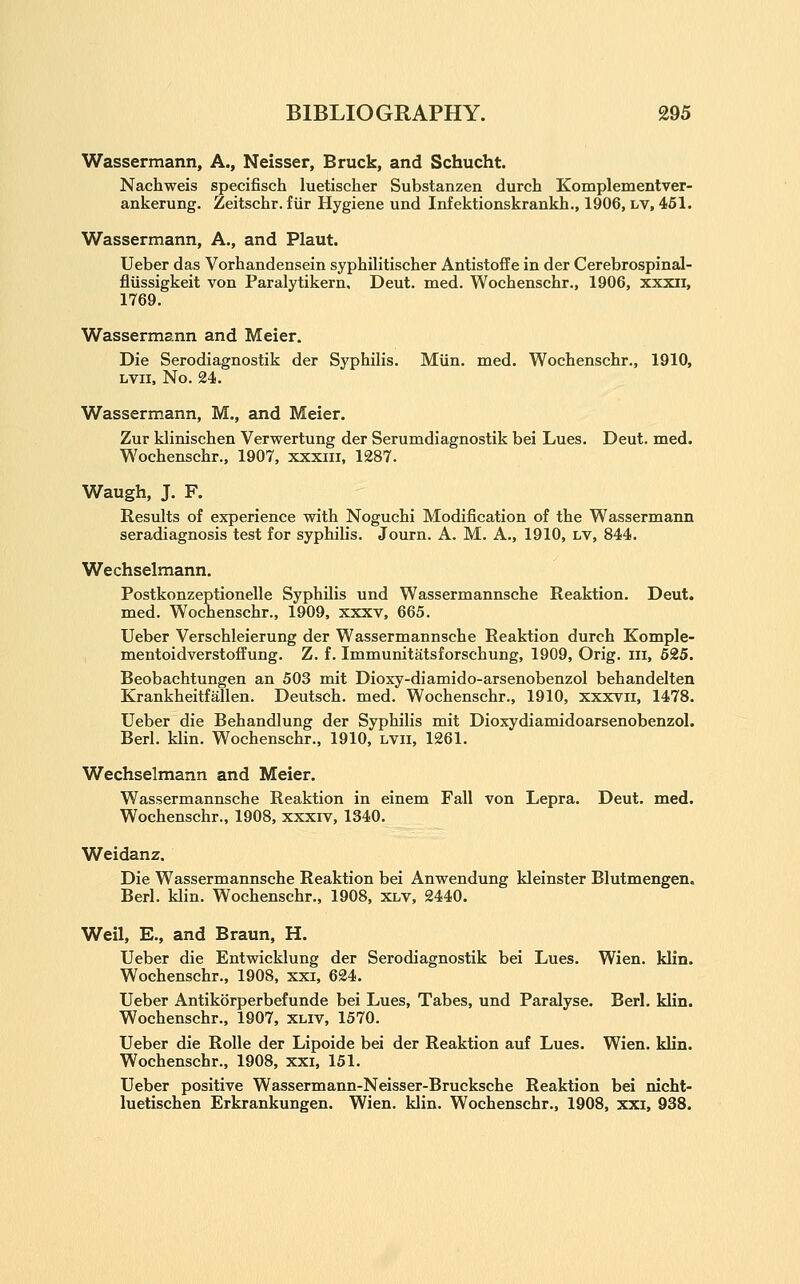 Wassermann, A., Neisser, Bruck, and Schucht. Nachweis specifisch luetisclier Substanzen durch Komplementver- ankerung. Zeitschr. fiir Hygiene und Infektionskrankh., 1906, lv, 461. Wassermann, A,, and Plaut. Ueber das Vorhandensein syphilitischer Antistofle in der Cerebrospinal- fliissigkeit von Paralytikern. Deut. med. Wochenschr., 1906, xxxii, 1769. Wassermann and Meier. Die Serodiagnostik der Syphilis. Miin. med. Wochenschr., 1910, Lvii, No. 24. Wassermann, M., and Meier. Zur klinischen Verwertung der Serumdiagnostik bei Lues, Deut. med. Wochenschr., 1907, xxxiii, 1287. Waugh, J. F. Results of experience with Noguchi Modification of the Wassermann seradiagnosis test for syphilis. Journ. A. M. A., 1910, lv, 844. Wechselmann. Postkonzeptionelle Syphilis und Wassermannsche Reaktion. Deut. med. Wochenschr., 1909, xxxv, 665. Ueber Verschleierung der Wassermannsche Reaktion durch Komple- mentoidverstoffung. Z. f. Immunitatsforschung, 1909, Orig. iii, 625. Beobachtungen an 503 mit Dioxy-diamido-arsenobenzol behandelten Krankheitfallen. Deutsch. med. Wochenschr., 1910, xxxYii, 1478. Ueber die Behandlung der Syphilis mit Dioxydiamidoarsenobenzol. Berl. klin. Wochenschr., 1910, lvii, 1261. Wechselmann and Meier. Wassermannsche Reaktion in einem Fall von Lepra. Deut. med. Wochenschr., 1908, xxxiv, 1340, Weidanz. Die Wassermannsche Reaktion bei Anwendung kleinster Blutmengen. Berl. klin. Wochenschr., 1908, xlv, 2440. Weil, E., and Braun, H. Ueber die Entwicklung der Serodiagnostik bei Lues. Wien. klin. Wochenschr., 1908, xxi, 624. Ueber Antikorperbefunde bei Lues, Tabes, und Paralyse. Berl. klin. Wochenschr., 1907, xliv, 1570. Ueber die Rolle der Lipoide bei der Reaktion auf Lues. Wien. klin. Wochenschr., 1908, xxi, 151. Ueber positive Wassermann-Neisser-Brucksche Reaktion bei nicht- luetischen Erkrankungen. Wien. klin. Wochenschr,, 1908, xxi, 938.