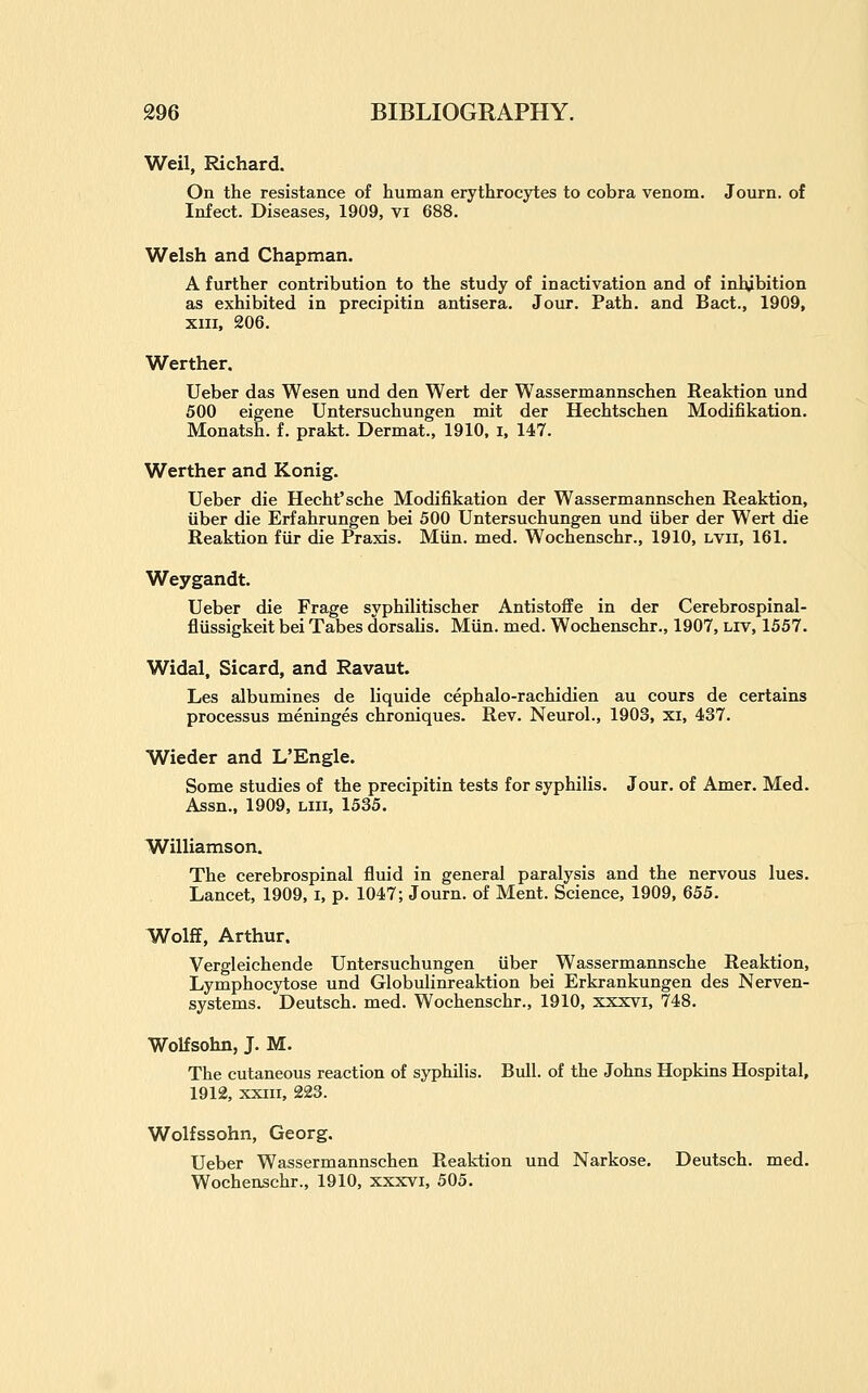 Weil, Richard. On the resistance of human erythrocytes to cobra venom. Journ. of Infect. Diseases, 1909, vi 688. Welsh and Chapman. A further contribution to the study of inactivation and of inhibition as exhibited in precipitin antisera. Jour. Path, and Bact., 1909, XIII, 206. Werther. Ueber das Wesen und den Wert der Wassermannschen Reaktion und 500 eigene Untersuchungen mit der Hechtschen Modifikation. Monatsh. f. prakt. Dermat., 1910. i, 147. Werther and Konig. Ueber die Hecht'sche Modifikation der Wassermannschen Reaktion, viber die Erfahrungen bei 500 Untersuchungen und iiber der Wert die Reaktion fur die Praxis. Miin. med. Wochenschr., 1910, lvii, 161. Weygandt. Ueber die Frage syphilitischer Antistoffe in der Cerebrospinal- fliissigkeit bei Tabes dorsalis. Miin. med. Wochenschr., 1907, liv, 1557. Widal, Sicard, and Ravaut. Les albumines de liquide cephalo-rachidien au cours de certains processus meninges chroniques. Rev. Neurol., 1903, xi, 437. Wieder and L'Engle. Some studies of the precipitin tests for syphilis. Jour, of Amer. Med. Assn., 1909, liii, 1535. Williamson. The cerebrospinal fluid in general paralysis and the nervous lues. Lancet, 1909, i, p. 1047; Journ. of Ment. Science, 1909, 655. Wolff, Arthur. Vergleichende Untersuchungen iiber Wassermannsche Reaktion, Lymphocytose und Globulinreaktion bei Erkrankungen des N erven- systems. Deutsch. med. Wochenschr., 1910, xxxvi, 748. Wolfsohn, J. M. The cutaneous reaction of syphilis. Bull, of the Johns Hopkins Hospital, 1912, xxiii, 223. Wolfssohn, Georg. Ueber Wassermannschen Reaktion und Narkose. Deutsch. med. Wochenschr., 1910, xxxvi, 505.