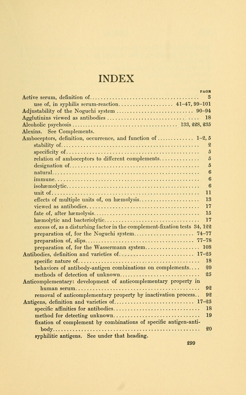 INDEX FAOB Active serum, definition of 3 use of, in syphilis serum-reaction 41-47, 99-101 Adjustability of the Noguchi system 90-94 Agglutinins viewed as antibodies 18 Alcoholic psychosis 133, 228, 235 Alexins. See Complements. Amboceptors, definition, occurrence, and function of 1-2, 5 stability of 2 specificity of 5 relation of amboceptors to different complements 5 designation of 5 natural 6 immune 6 isohsemolytic 6 unit of 11 effects of multiple units of, on haemolysis 13 viewed as antibodies 17 fate of, after haemolysis 15 hsemolytic and bacteriolytic 17 excess of, as a disturbing factor in the complement-fixation tests 34, 122 preparation of, for the Noguchi system 74-77 preparation of, slips 77-78 preparation of, for the Wassermann system 108 Antibodies, definition and varieties of. , .., 17-25 specific nature of 18 behaviors of antibody-antigen combinations on complements.... 20 methods of detection of unknown 25 Anticomplementary: development of anticomplementary property in human serum 92 removal of anticomplementary property by inactivation process.. 92 Antigens, definition and varieties of 17-25 specific affinities for antibodies 18 method for detecting unknown 19 fixation of complement by combinations of specific antigen-anti- body 20 syphilitic antigens. See under that heading.