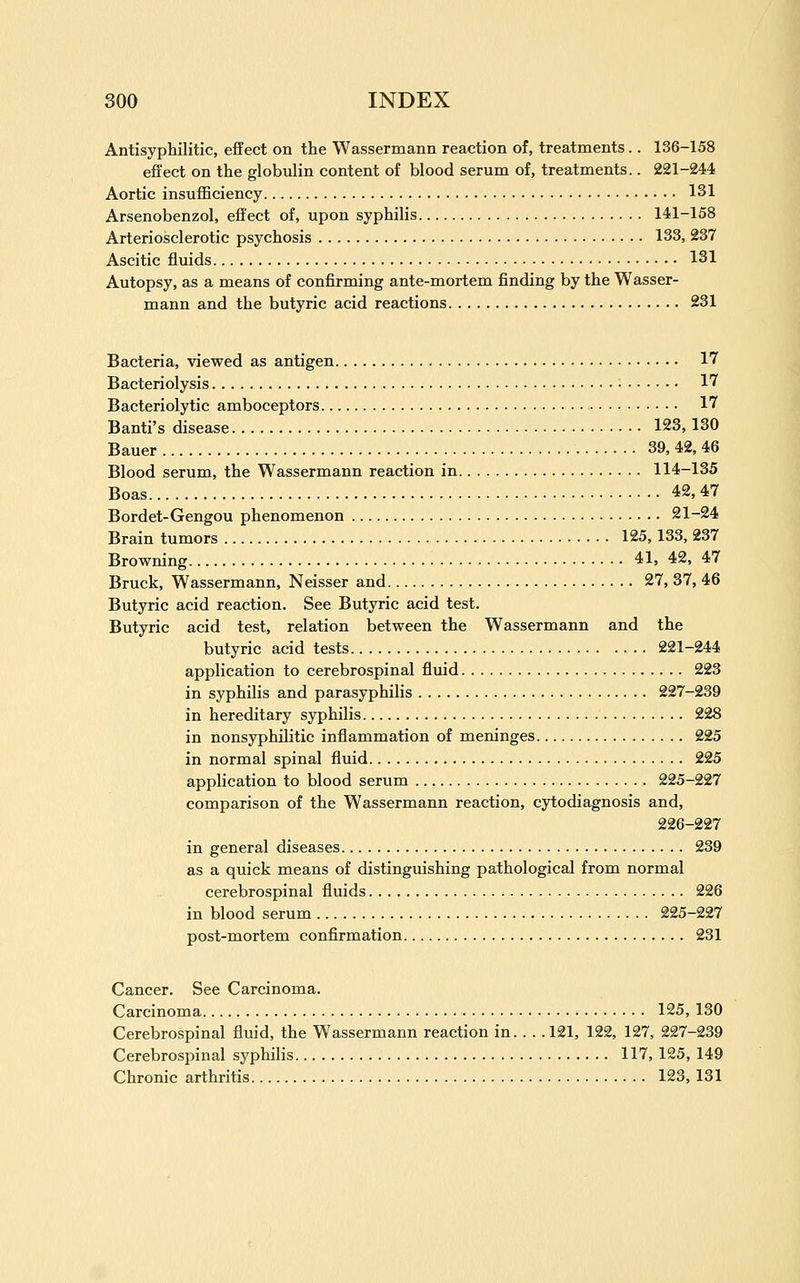 Antisyphilitic, eflFect on the Wassermann reaction of, treatments.. 136-158 effect on the globulin content of blood serum of, treatments.. 221-244 Aortic insufficiency 131 Arsenobenzol, effect of, upon syphilis 141-158 Arteriosclerotic psychosis 133, 237 Ascitic fluids 131 Autopsy, as a means of confirming ante-mortem finding by the Wasser- mann and the butyric acid reactions 231 Bacteria, viewed as antigen 17 Bacteriolysis 17 Bacteriolytic amboceptors 17 Banti's disease 123, 130 Bauer 39, 42, 46 Blood serum, the Wassermann reaction in 114-135 Boas 42, 47 Bordet-Gengou phenomenon 21-24 Brain tumors 125, 133, 237 Browning 41, 42, 47 Bruck, Wassermann, Neisser and 27, 37, 46 Butyric acid reaction. See Butyric acid test. Butyric acid test, relation between the Wassermann and the butyric acid tests 221-244 application to cerebrospinal fluid 223 in syphilis and parasyphilis 227-239 in hereditary syphilis 228 in nonsyphilitic inflammation of meninges 225 in normal spinal fluid 225 application to blood serum 225-227 comparison of the Wassermann reaction, cytodiagnosis and, 226-227 in general diseases 239 as a quick means of distinguishing pathological from normal cerebrospinal fluids 226 in blood serum 225-227 post-mortem confirmation 231 Cancer. See Carcinoma. Carcinoma 125, 130 Cerebrospinal fluid, the Wassermann reaction in. . . .121, 122, 127, 227-239 Cerebrospinal syphilis 117, 125, 149 Chronic arthritis 123, 131