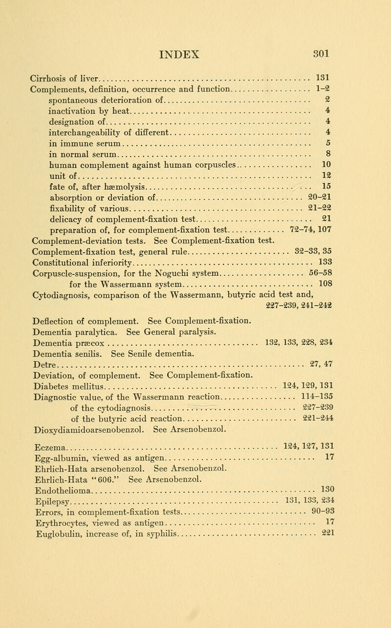 Cirrhosis of liver 131 Complements, definition, occurrence and function 1-2 spontaneous deterioration of 2 inactivation by heat 4 designation of 4 interchangeability of different 4 in immune serum 5 in normal serum 8 human complement against human corpuscles 10 unit of 12 fate of, after haemolysis 15 absorption or deviation of 20-21 fixability of various 21-22 delicacy of complement-fixation test 21 preparation of, for complement-fixation test 72-74,107 Complement-deviation tests. See Complement-fixation test. Complement-fixation test, general rule 32-33, 35 Constitutional inferiority 133 Corpuscle-suspension, for the Noguchi system 56-58 for the Wassermann system 108 Cytodiagnosis, comparison of the Wassermann, butyric acid test and, 227-239, 241-242 Deflection of complement. See Complement-fixation. Dementia paralytica. See General paralysis. Dementia prsecox 132, 133, 228, 234 Dementia senilis. See Senile dementia. Detre 27, 47 Deviation, of complement. See Complement-fij^ation. Diabetes mellitus 124, 129, 131 Diagnostic value, of the Wassermann reaction 114-135 of the cytodiagnosis 227-239 of the butyric acid reaction 221-244 Dioxydiamidoarsenobenzol. See Arsenobenzol. Eczema 124,127,131 Egg-albumin, vievred as antigen 17 Ehrlich-Hata arsenobenzol. See Arsenobenzol. Ehrlich-Hata 606. See Arsenobenzol. EndotheKoma 130 Epilepsy 131, 133, 234 Errors, in complement-fixation tests 90-93 Erythrocytes, viewed as antigen 17 Euglobulin, increase of, in syphilis 221