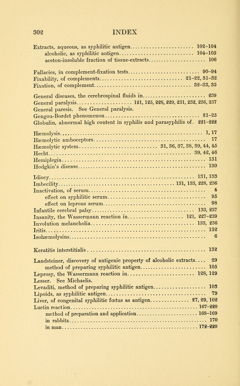 Extracts, aqueous, as syphilitic antigen 102-104 alcoholic, as syphilitic antigen 104-105 aceton-insoluble fraction of tissue-extracts 106 Fallacies, in complement-fixation tests 90-94 Fixability, of complements 21-22, 31-32 Fixation, of complement 32-33, 35 General diseases, the cerebrospinal fluids in 239 General paralysis 121,125, 228, 229, 231, 232, 236, 237 General paresis. See General paralysis. Gengou-Bordet phenomenon 21-25 Globulin, abnormal high content in syphilis and parasyphilis of. 221-222 Haemolysis 1.17 Hsemolytic amboceptors 17 Hsemolytic system 31, 36, 37, 38, 39, 44, 45 Hecht 39, 42, 46 Hemiplegia 131 Hodgkin's disease 130 Idiocy 131,133 Imbecility 131. 133, 228, 236 Inactivation, of serum 4 effect on syphilitic serum 95 effect on leprous serum 98 Infantile cerebral palsy 133, 237 Insanity, the Wassermann reaction in 121, 227-239 Involution melancholia 133, 236 Iritis 132 Isohsemolysins 6 Keratitis interstitialis 132 Landsteiner, discovery of antigenic property of alcoholic extracts. ... 29 method of preparing syphilitic antigen 105 Leprosy, the Wassermann reaction in 128, 129 Lesser. See Michaelis. Levaditi, method of preparing syphilitic antigen 103 Lipoids, as syphilitic antigen 79 Liver, of congenital syphilitic foetus as antigen 27, 29,102 Luetin reaction 167-220 method of preparation and application 168-169 in rabbits 170 in man 172-220