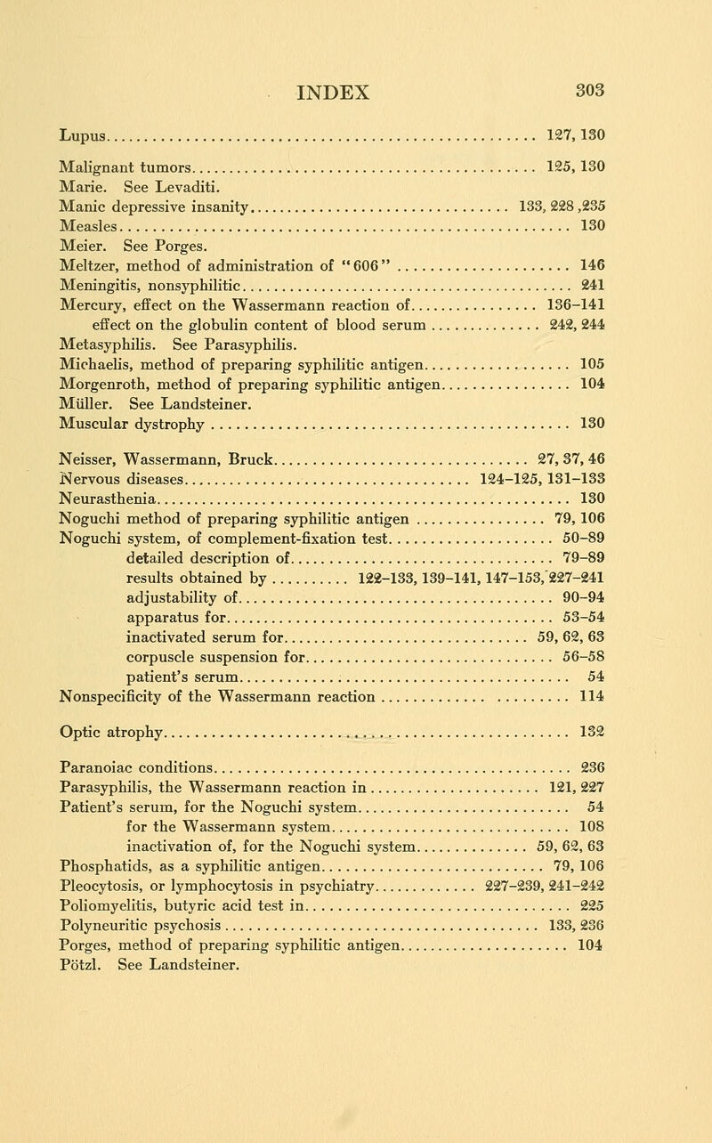 Lupus 127,130 Malignant tumors 125, 130 Marie. See Levaditi. Manic depressive insanity 133, 228,235 Measles 130 Meier. See Forges. Meltzer, method of administration of  606 146 Meningitis, nonsyphilitic 241 Mercury, effect on the Wassermann reaction of 136-141 effect on the globulin content of blood serum 242, 244 Metasyphilis. See Parasyphilis. Michaelis, method of preparing syphilitic antigen 105 Morgenroth, method of preparing syphilitic antigen 104 Miiller. See Landsteiner. Muscular dystrophy 130 Neisser, Wassermann, Bruck 27, 37, 46 Nervous diseases 124-125,131-133 Neurasthenia 130 Noguchi method of preparing syphilitic antigen 79,106 Noguchi system, of complement-fixation test 50-89 detailed description of 79-89 results obtained by 122-133,139-141,147-153,227-241 adjustability of 90-94 apparatus for 53-54 inactivated serum for 59, 62, 63 corpuscle suspension for 56-58 patient's serum 54 Nonspecificity of the Wassermann reaction 114 Optic atrophy 132 Paranoiac conditions 236 Parasyphilis, the Wassermann reaction in 121, 227 Patient's serum, for the Noguchi system 54 for the Wassermann system 108 inactivation of, for the Noguchi system 59, 62, 63 Phosphatids, as a syphilitic antigen 79, 106 Pleocytosis, or lymphocytosis in psychiatry 227-239, 241-242 Poliomyelitis, butyric acid test in 225 Polyneuritic psychosis 133, 236 Porges, method of preparing syphilitic antigen 104 Potzl. See Landsteiner.