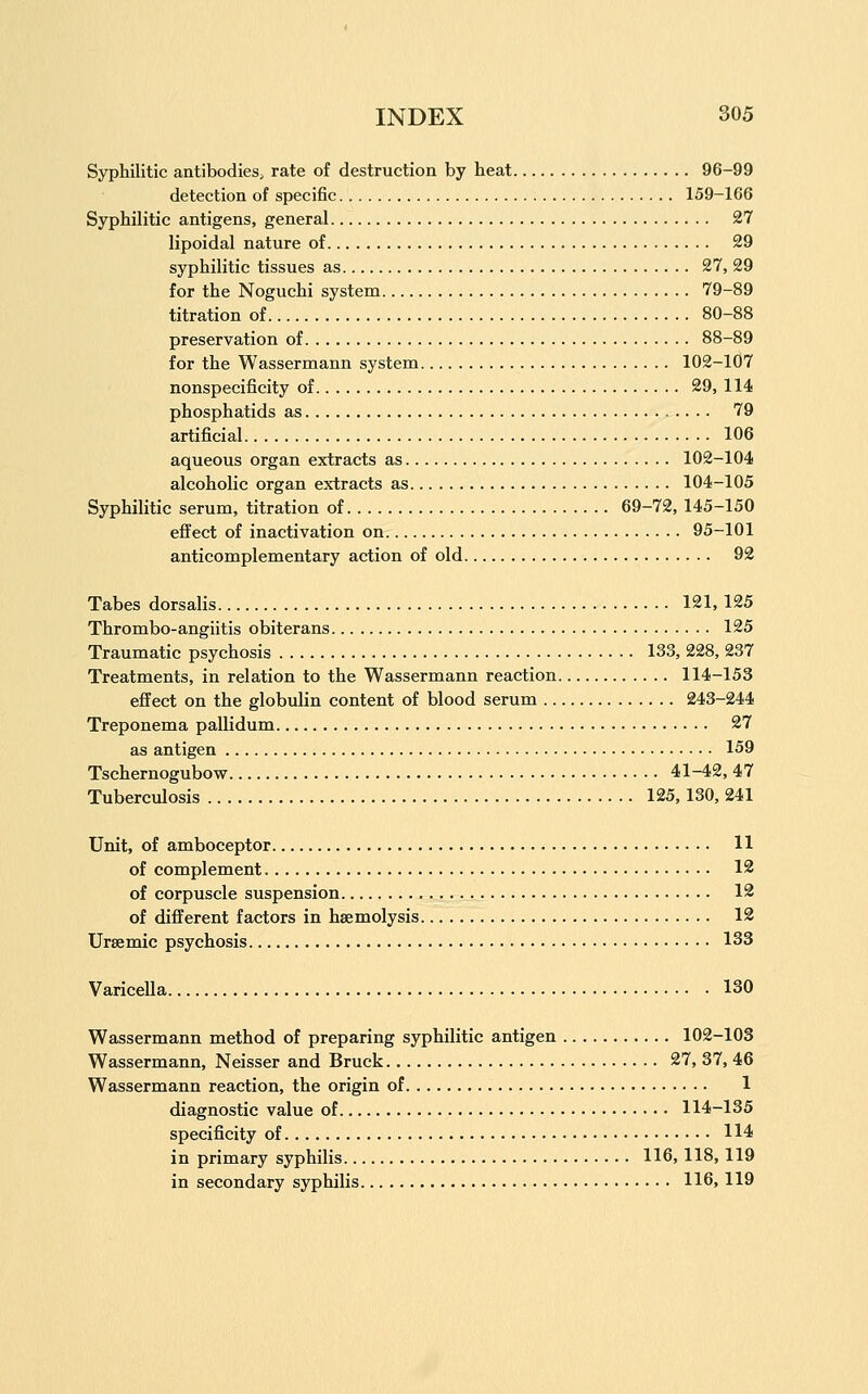 Syphilitic antibodies, rate of destruction by heat 96-99 detection of specific 159-166 Syphilitic antigens, general 27 lipoidal nature of 29 syphilitic tissues as 27, 29 for the Noguchi system 79-89 titration of 80-88 preservation of 88-89 for the Wassermann system 102-107 nonspecificity of 29, 114 phosphatids as 79 artificial 106 aqueous organ extracts as 102-104 alcoholic organ extracts as 104-105 Syphilitic serum, titration of 69-72, 145-150 efl^ect of inactivation on 95-101 anticomplementary action of old 92 Tabes dorsalis 121, 125 Thrombo-angiitis obiterans 125 Traumatic psychosis 133, 228, 237 Treatments, in relation to the Wassermann reaction 114-153 effect on the globulin content of blood serum 243-244 Treponema pallidum 27 as antigen 159 Tschernogubow 41-42, 47 Tuberculosis 125,130, 241 Unit, of amboceptor 11 of complement 12 of corpuscle suspension 12 of different factors in haemolysis 12 Ursenaic psychosis 133 Varicella 130 Wassermann method of preparing syphilitic antigen 102-103 Wassermann, Neisser and Bruck 27, 37, 46 Wassermann reaction, the origin of 1 diagnostic value of 114-135 specificity of 114 in primary syphilis 116, 118, 119 in secondary syphilis 116, 119